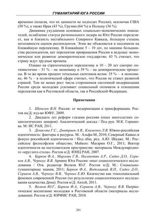 ГУМАНИТАРИЙ ЮГА РОССИИ
 
временно полагая, что их ценности не подходят России), исключая США
(50 %), а также Ирак (43 %), Грузию (64 %) и Польшу (36 %).
       Динамика ухудшения основных социально-экономических показа-
телей, ослабление статуса регионального лидера на Юге России определя-
ет, как и близость нестабильного Северного Кавказа, большую степень
негативности оценок респондентов. Этим же объясняется и пессимизм на
ближайшую перспективу. В ближайшие 5 – 10 лет, по мнению большин-
ства респондентов, нет перспектив превращения России в ведущее эконо-
мическое или развитое демократическое государство. 43 % считает, что
страну ждут трудные времена.
       Однако на стратегическую перспективу в 10 – 20 лет смотрят оп-
тимистично – 51 % – на экономику и 39 % – на демократические процес-
сы. В то же время процент тотальных скептиков велик: 35 % – в экономи-
ке, 46 % – в политической сфере считает, что Россия не станет развитой
страной. Тем не менее рост числа сторонников системной модернизации
России среди молодежи усиливает социальный оптимизм в отношении
перспектив как в Ростовской области, так и Российской Федерации.

                               Примечания

       1. Шевелев В.Н. Россия: от модернизации к трансформации. Рос-
тов на/Д: изд-во ЮФУ, 2009.
       2. Двадцать лет реформ глазами россиян (опыт многолетних со-
циологических замеров): Аналитический доклад / Под рук. М.К. Горшко-
ва. М: ИС РАН, 2011.
       3. Денисова Г.С., Дмитриев А.В., Клименко Л.В. Южно-российская
идентичность: факторы и ресурсы. М.: Альфа-М, 2010; Северный Кавказ в
фокусе российской идентичности / Под общ. ред. А.Ю. Шадже. М.: Рос-
сийское философское общество; Майкоп: Магарин О.Г., 2011; Вектор
идентичности на постсоветском пространстве: материалы Международно-
го «круглого стола». Ростов н/Д: ЮНЦ РАН, 2007.
       4. Барков Ф.А., Мирзоян Г.В., Нагапетян А.Р., Садко Д.О., Сери-
ков А.В., Черноус В.В. Армяне Юга России: опыт социологического иссле-
дования / Отв. редактор Волков Ю.Г. Ростов н/Д; М.: Социально-
гуманитарные знания, 2011; Барков Ф.А., Водолацкий В.П., Садко Д.О.,
Сериков А.В., Черноус В.В., Черных Е.Ю. Казачество как этносоциальный
феномен современной России (по результатам социологического исследо-
вания казачества Дона). Ростов н/Д: Антей, 2011.
       5. Волков Ю.Г., Барков Ф.А., Сериков А.В., Черноус В.В. Патрио-
тическое воспитание молодежи в Ростовской области (материалы иссле-
дования). Ростов н/Д: ЮРФИС РАН, 2010.


                                 201
 