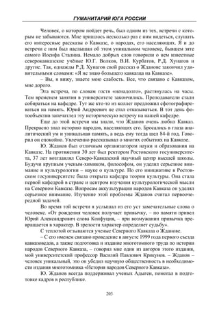 ГУМАНИТАРИЙ ЮГА РОССИИ
 
       Человек, о котором пойдет речь, был одним из тех, встречи с кото-
рым не забываются. Мне пришлось несколько раз с ним видеться, слушать
его интересные рассказы о Кавказе, о народах, его населяющих. Я и до
встречи с ним был наслышан об этом уникальном человеке, бывшем зяте
самого Иосифа Сталина. Немало добрых слов говорили о нем известные
северокавказские учёные Ю.Г. Волков, В.И. Курбатов, Р.Д. Хунагов и
другие. Так, однажды Р.Д. Хунагов свой рассказ о Жданове закончил уди-
вительными словами: «Я не знаю большего кавказца на Кавказе».
       – Вы, я вижу, знаете мою слабость. Все, что связано с Кавказом,
мне дорого.
       Эта встреча, по словам гостя «ненадолго», растянулась на часы.
Тем временем занятия в университете закончились. Преподаватели стали
собираться на кафедре. Тут же кто-то из коллег предложил сфотографиро-
ваться на память. Юрий Андреевич не стал отказываться. В тот день фо-
тообъектив запечатлел эту историческую встречу на нашей кафедре.
       Еще до этой встречи мы знали, что Жданов очень любил Кавказ.
Прекрасно знал историю народов, населяющих его. Бросались в глаза ана-
литический ум и уникальная память, а ведь ему тогда шел 84-й год. Гово-
рил он спокойно. Увлеченно рассказывал о многих событиях на Кавказе.
       Ю. Жданов был отличным организатором науки и образования на
Кавказе. На протяжении 30 лет был ректором Ростовского госуниверсите-
та, 37 лет возглавлял Северо-Кавказский научный центр высшей школы.
Будучи крупным ученым-химиком, философом, он уделял серьезное вни-
мание и культурологии – науке о культуре. По его инициативе в Ростов-
ском госуниверситете была открыта кафедра теории культуры. Она стала
первой кафедрой в стране и центром изучения культурологической мысли
на Северном Кавказе. Вопросам аккультурации народов Кавказа он уделял
серьезное внимание. Изучение этой проблемы Жданов считал первооче-
редной задачей.
       Во время той встречи я услышал из его уст замечательные слова о
человеке. «От рождения человек получает привычку, – по памяти привел
Юрий Александрович слова Конфуция, – при возмужании привычка пре-
вращается в характер. В зрелости характер определяет судьбу».
       С теплотой отзываются ученые Северного Кавказа о Жданове.
       – С его именем связано проведение в августе 1999 года первого съезда
кавказоведов, а также подготовка и издание многотомного труда по истории
народов Северного Кавказа, – говорил мне один из авторов этого издания,
мой университетский профессор Василий Павлович Крикунов. – Жданов –
человек уникальный, это он убедил научную общественность в необходимо-
сти издания многотомника «История народов Северного Кавказа».
       Ю. Жданов всегда поддерживал ученых Адыгеи, помогал в подго-
товке кадров в республике.

                                    203
 