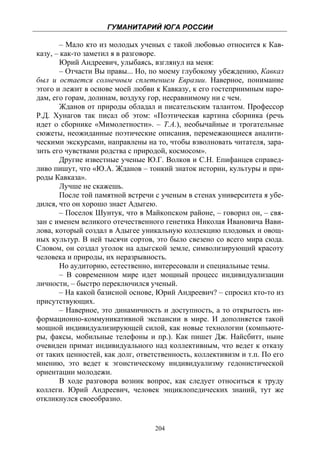 ГУМАНИТАРИЙ ЮГА РОССИИ
 
        – Мало кто из молодых ученых с такой любовью относится к Кав-
казу, – как-то заметил я в разговоре.
       Юрий Андреевич, улыбаясь, взглянул на меня:
       – Отчасти Вы правы... Но, по моему глубокому убеждению, Кавказ
был и остается солнечным сплетением Евразии. Наверное, понимание
этого и лежит в основе моей любви к Кавказу, к его гостеприимным наро-
дам, его горам, долинам, воздуху гор, несравнимому ни с чем.
        Жданов от природы обладал и писательским талантом. Профессор
Р.Д. Хунагов так писал об этом: «Поэтическая картина сборника (речь
идет о сборнике «Мимолетности». – Т.А.), необычайные и трогательные
сюжеты, неожиданные поэтические описания, перемежающиеся аналити-
ческими экскурсами, направлены на то, чтобы взволновать читателя, зара-
зить его чувствами родства с природой, космосом».
        Другие известные ученые Ю.Г. Волков и С.Н. Епифанцев справед-
ливо пишут, что «Ю.А. Жданов – тонкий знаток истории, культуры и при-
роды Кавказа».
        Лучше не скажешь.
        После той памятной встречи с ученым в стенах университета я убе-
дился, что он хорошо знает Адыгею.
        – Поселок Шунтук, что в Майкопском районе, – говорил он, – свя-
зан с именем великого отечественного генетика Николая Ивановича Вави-
лова, который создал в Адыгее уникальную коллекцию плодовых и овощ-
ных культур. В ней тысячи сортов, это было свезено со всего мира сюда.
Словом, он создал уголок на адыгской земле, символизирующий красоту
человека и природы, их неразрывность.
       Но аудиторию, естественно, интересовали и специальные темы.
       – В современном мире идет мощный процесс индивидуализации
личности, – быстро переключился ученый.
        – На какой базисной основе, Юрий Андреевич? – спросил кто-то из
присутствующих.
        – Наверное, это динамичность и доступность, а то открытость ин-
формационно-коммуникативной экспансии в мире. И дополняется такой
мощной индивидуализирующей силой, как новые технологии (компьюте-
ры, факсы, мобильные телефоны и пр.). Как пишет Дж. Найсбитт, ныне
очевиден примат индивидуального над коллективным, что ведет к отказу
от таких ценностей, как долг, ответственность, коллективизм и т.п. По его
мнению, это ведет к эгоистическому индивидуализму гедонистической
ориентации молодежи.
       В ходе разговора возник вопрос, как следует относиться к труду
коллеги. Юрий Андреевич, человек энциклопедических знаний, тут же
откликнулся своеобразно.


                                   204
 