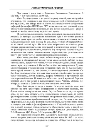 ГУМАНИТАРИЙ ЮГА РОССИИ
 
       Эта статья о моем отце – Всеволоде Евгеньевиче Давидовиче. В
мае 2012 г. ему исполнилось бы 90 лет.
       Отец был философом и не только по роду занятий, но и по судьбе и
призванию. Его известность как одного из создателей отечественной тео-
рии культуры, как автора книг и статей, как многолетнего заведующего
кафедрой философии ИППК при РГУ проистекала из его реальной захва-
ченности интеллектуальной жизнью, из его любви к силе мысли – своей и
чужой, из жажды понять мир и сделать его лучше.
       В свое время, вернувшись с войны офицером, прошедшим фронт и
ранения, он выбирал дальнейший жизненный путь и мог пойти разными
дорогами: стать юристом, пойти в разведчики, сделаться историком, но он
выбрал философию, хотя в конце 40-х гг. ХХ в. это был в Советском Сою-
зе не самый легкий путь. На этом пути встречались не столько розы,
сколько шипы идеологических подозрений и политических интриг. И все
же философия влекла и манила, она была ему интересна, потому что дава-
ла возможность искать ответы на самые острые вопросы: ради чего люди
живут, что такое счастье, каковы высшие цели и ценности.
       Отец никогда не был только кабинетным ученым, а всегда активно
участвовал в общественной жизни: читал много лекций, работал по пар-
тийной линии, потому что считал, что это поможет сделать жизнь людей
лучше, ярче, перспективней. Он вообще не был «только ученым». Думаю,
многие знающие его люди вполне согласятся с тем, что он был необыкно-
венно яркой личностью, так сказать, с «индивидуальной харизмой». Он
был блестящим оратором, что даже отмечалось в одной из книг по оратор-
скому искусству, любил общение, добрую компанию и прославился как
красноречивый тамада. Невозможно забыть его густой красивый баритон,
который много раз звучал в академических залах Ростова, Москвы, Ле-
нинграда, а также за банкетным столом в веселых компаниях.
       Отец был широк и щедр к людям: он охотно помогал всем, кто
вступал на путь философии, поддерживал и вдохновлял каждого, кто
брался писать диссертации или книги. Ему это было легко, ему это нрави-
лось, он мог дать теоретическую консультацию практически по любой
философской теме, потому что обладал панорамным мышлением, покупал
огромное количество профессиональной литературы. Поэтому у нас дома
сформировалась большая философская библиотека, где можно было найти
подспорье для любого философского сюжета. У него было много учени-
ков и друзей в разных городах страны: за обеденным столом в нашей гос-
тиной сиживали такие выдающиеся авторы прошлых десятилетий, как
Э.В. Ильенков, М.С. Каган, Э.С. Маркарян, И.С. Кон.
       Но обратимся к теории. В.Е. Давидовича волновали социально зна-
чимые вопросы, философско-антропологические темы. В 1962 г. он издал
свою первую, тогда еще небольшую книжечку «Общество и личность».

                                  207
 