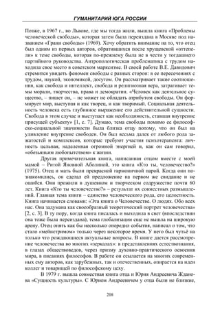 ГУМАНИТАРИЙ ЮГА РОССИИ
 
Позже, в 1967 г., во Львове, где мы тогда жили, вышла книга «Проблемы
человеческой свободы», которая затем была переиздана в Москве под на-
званием «Грани свободы» (1969). Хочу обратить внимание на то, что отец
был одним из первых авторов, обратившихся после хрущевской «оттепе-
ли» к теме свободы, которая по-прежнему была не в чести у тогдашнего
партийного руководства. Антропологическая проблематика с трудом на-
ходила свое место в советском марксизме. В своей работе В.Е. Давидович
стремится увидеть феномен свободы с разных сторон: в ее пересечениях с
трудом, наукой, экономикой, досугом. Он рассматривает такие соотноше-
ния, как свобода и интеллект, свобода и религиозная вера, затрагивает те-
мы морали, творчества, права и демократии. «Человек как деятельное су-
щество, – пишет он, – не может не обладать атрибутом свободы. Он фор-
мирует мир, выступая и как творец, и как творимый. Социальная деятель-
ность человека есть глубинное выражение его действительной сущности.
Свобода в этом случае и выступает как необходимость, ставшая внутренне
присущей субъекту» [1, с. 7]. Думаю, тема свободы помимо ее философ-
ско-социальной значимости была близка отцу потому, что он был на
удивление внутренне свободен. Он был весьма далек от любого рода за-
жатостей и комплексов, которые требуют участия психотерапевта: лич-
ность цельная, наделенная огромной энергией и, как он сам говорил,
«обезьяньим любопытством» к жизни.
        Другая примечательная книга, написанная отцом вместе с моей
мамой – Ритой Яновной Аболиной, это книга «Кто ты, человечество?»
(1975). Отец и мать были прекрасной гармоничной парой. Когда они по-
знакомились, он сделал ей предложение на первом же свидание и не
ошибся. Они прожили в душевном и творческом содружестве почти 60
лет. Книга «Кто ты человечество?» – результат их совместных размышле-
ний. Главная тема книги – единство человеческого рода, его целостность.
Книга начинается словами: «Эта книга о Человечестве. О людях. Обо всех
нас. Она задумана как своеобразный теоретический портрет человечества»
[2, с. 3]. В ту пору, когда книга писалась и выходила в свет (впоследствии
она тоже была переиздана), тема глобализации еще не вышла на широкую
арену. Отец опять как бы несколько опередил события, написал о том, что
стало «мейнстримом» только через некоторое время. У него был чутьё на
только что рождающиеся актуальные вопросы. В книге дается рассмотре-
ние человечества во многих «зеркалах»: в представлениях естествознания,
в глазах обществоведов, через призму духовно-практического освоения
мира, в писаниях философов. В работе он ссылается на многих современ-
ных ему авторов, как зарубежных, так и отечественных, опирается на идеи
коллег и товарищей по философскому цеху.
        В 1979 г. вышла совместная книга отца и Юрия Андреевича Ждано-
ва «Сущность культуры». С Юрием Андреевичем у отца были не близкие,

                                   208
 