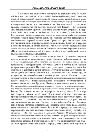 ГУМАНИТАРИЙ ЮГА РОССИИ
 
       В который раз наша страна находится на переломе эпох. И чтобы
ясным и светлым для нас всех и наших потомков было будущее, сегодня
главной составляющей наших мыслей о нем, наших деяний должна стать
консолидация, всеобщее единение тех, кто чувствует перед сегодняшним
и завтрашним днями свою ответственность. Концентрацией сегодняшних
проблем страны стал Юг России, любимый мой Кавказ. И без решения
этих многоплановых проблем нам очень сложно будет сохранить и удер-
жать единство и целостность России. Да и не только России. Ведь наш
Юг, начиная с самых отдаленных эпох и до нынешних дней, признавался
лучшими умами человечества одним из главных центров зарождения и
формирования мировой цивилизации. Процессы, проходящие здесь, все-
гда оказывали свое, порой решающее, влияние на все ближние, а нередко
и дальние регионы. И нельзя забывать, что Юг от России неотделим! Еще
десять лет назад в своей лекции «Солнечное сплетение Евразии» я писал:
«На протяжении тысячелетий человечество бьется над проблемой единст-
ва, взаимопонимания, содружества.
       Коварный, соблазнительный национализм стал главным орудием
сил зла и корысти в современном мире. Кавказ не избежал влияния этих
ферментов деструкции. И с горечью мы помним о прошлых и нынешних
конфликтах и конфронтациях. Но Кавказ хранит в себе и ныне мощные
исторические традиции. На планете не существует региона, где жили бы
длительно и совместно сотни народов. Это удивительное многоцветье яв-
ляется драгоценным сокровищем всего человечества, как горный луг, на
котором сотни разнообразных и неповторимых цветов. Именно поэтому
художественная и научная мысль Кавказа концентрировала свое внимание
вокруг проблемы многонациональных отношений, сотрудничества и
взаимопомощи народов. Традиции Кавказа в этом смысле неисчерпаемы».
Сегодняшний день нашей страны сложен и тернист. Но несомненно одно –
без развития научной мысли и культуры невозможно дальнейшее развитие
России. Это – задача не только государства, но и – а, может быть, в пер-
вую очередь! – общества. И только объединение всех тех, кто в этом ис-
кренне заинтересован, поможет в реализации такой бесспорной цели. Так
что вполне естественной стала мысль о создании фонда, который смог бы
аккумулировать эти усилия. Впервые эта идея была публично обнародо-
вана в газете «Южный федеральный» в начале июня этого года (статья
была написана в конце 90-х годов). Там же был предложен девиз фонда,
отражающий, как мне кажется, основополагающую задачу российского
общества – «Во имя гуманизма и единения России». Очевидно, идея эта
отвечает сегодняшним чаяниям и стремлениям – ее уже поддержали мно-
гие известные представители научных, культурных, политических, дело-
вых кругов страны. И я благодарен им за то, что они разделяют мои мыс-
ли. Что крепче может объединять народы, чем совместный научный и

                                   21
 