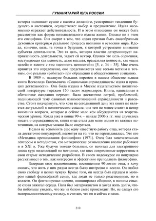 ГУМАНИТАРИЙ ЮГА РОССИИ
 
которая оценивает сущее с высоты должного, усматривает тенденции бу-
дущего в настоящем, осуществляет выбор и предпочтение. Идеал несо-
мненно отражает действительность. И в этом отношении он может быть
рассмотрен как форма познавательного охвата жизни. Однако не в этом
его специфика. Она скорее в том, что идеал призван быть своеобразным
духовным критерием реального процесса познания и освоения мира. Иде-
ал, конечно, цель, та точка в будущем, к которой устремлено внимание
субъекта деятельности. Это та цель, которая властно детерминирует на-
правленность деятельности, задает ей вектор. Однако это цель оцененная,
выступающая как ценность, даже высшая, предельная ценность, как «цель
целей» и вместе с тем «ценность ценностей»» [5, с. 34 – 35]. Мне очень
нравится это определение, оно представляется мне весьма метким и точ-
ным, оно реально «работает» при обращении к общественному сознанию.
       В 1989 г. накануне больших перемен в нашем обществе вышла
книга Всеволода Евгеньевича «Социальная справедливость: идеал и прин-
цип деятельности». Она была издана в Москве издательством политиче-
ской литературы тиражом 150 тысяч экземпляров. Книга, написанная в
обстановке ожидания перемен, была достаточно острой, проблемной,
поднимающей тему сложных взаимоотношений справедливости и равен-
ства. Стоит подчеркнуть, что хотя на сегодняшний день эта книга не явля-
ется актуальной в политическом смысле, она тем не менее ставит в центр
внимания вопросы, которые и сейчас мало кем обсуждаются на теорети-
ческим уровне. Когда уже в конце 90-х – начале 2000-х гг. мне случилось
писать о справедливости, книга отца стала для меня одним из важных ис-
точников, на которые можно было опереться.
       Нельзя не вспомнить еще одну известную работу отца, которая ста-
ла достаточно популярной, несмотря на то, что не переиздавалась. Это его
«Методика преподавания философии» (1971). Отец был замечательным
лектором и методистом, его методические размышления вполне работают
и в XXI в. Уже будучи тяжело больным, он начитал для электронного
диска курс видеолекций по методике, где внес современные коррективы в
свои старые методические разработки. В своем видеокурсе он популярно
рассказывает о том, как интересно и эффективно преподавать философию.
       Завершая свое воспоминание, посвященное 90-летию отца, я хочу
сказать, что жить с ним рядом всегда было интересно и весело. Он любил
свою свободу и ценил чужую. Кроме того, он всегда был сердцем и мото-
ром нашей философской семьи, где люди не только родственники, но и
коллеги. Он фонтанировал идеями, инициировал общение, в полном смыс-
ле слова зажигал сердца. Папа был материалистом и хотел жить долго, что-
бы побольше увидеть, что же на белом свете происходит. Но, не следуя его
материалистическому взгляду, я считаю, что он и сейчас с нами.


                                  210
 