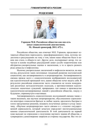 ГУМАНИТАРИЙ ЮГА РОССИИ
 
                            РЕЦЕНЗИИ




          Горшков М.К. Российское общество как оно есть
              (опыт социологической диагностики).
                М.: Новый хронограф, 2011. 672 с.

       Российское общество, как отмечает М.К. Горшков, продолжает ос-
таваться обществом переходного, трансформационного типа, поэтому не-
достатка в рассуждениях на тему о том, каким наше общество было и ка-
ким оно стало, в общем-то нет. Другое дело, подчеркивает автор, что за-
частую в основе подобных рассуждений лежат сугубо теоретические или
абстрактно-умозрительные оценки и заключения, а то и просто разного
рода домыслы и мифологемы.
       Наличие умозрительных заключений и мифологем является, на наш
взгляд, результатом таких негативных тенденций развития постсоветской
социологии, как ангажированность и антрепренерство. Ангажированность
связана прежде всего с социологическим воображением исследователей
как идеологической проекцией того, каким общество хочет видеть себя. В
результате российская социология часто становится не полем конкурен-
ции различных методологических подходов, а противостоянием идеоло-
гических оценочных суждений, превращаясь тем самым в производство
идеологически-ангажированных знаний о российском обществе, «науку о
будущем», опрокинутую в настоящее.
       Ангажированность социологических исследований связана также с
таким явлением, как научное антрепренерство, обусловленное стремлени-
ем некоторых социологов браться за любые задачи, предлагать быстрые и
плохо продуманные решения, искажать полученные данные в угоду заказ-
чику. «Научное антрепренерство» часто связано и с «этосом» государст-
венной сервильности, который зачастую определяет институциональные
каноны социологической деятельности. В этой деятельности на первый
план выходит не стремление к получению научного знания об обществе, а
гувернерское удовлетворение запросов со стороны государства. Все это со-


                                  212
 
