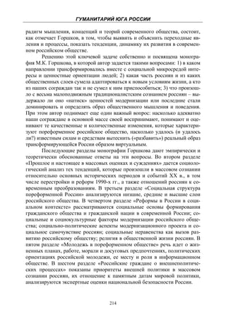 ГУМАНИТАРИЙ ЮГА РОССИИ
 
радигм мышления, концепций и теорий современного общества, состоит,
как отмечает Горшков, в том, чтобы выявить и объяснить переходные яв-
ления и процессы, показать тенденции, динамику их развития в современ-
ном российском обществе.
       Решению этой ключевой задаче собственно и посвящена моногра-
фия М.К. Горшкова, в которой автор задается такими вопросами: 1) в каком
направлении трансформировались вместе с социальной микросредой инте-
ресы и ценностные ориентации людей; 2) какая часть россиян и из каких
общественных слоев сумела адаптироваться к новым условиям жизни, а кто
из наших сограждан так и не сумел к ним приспособиться; 3) что произош-
ло с весьма малоподвижным традиционалистским сознанием россиян – вы-
держало ли оно «натиск» ценностей модернизации или последние стали
доминировать и определять образ общественного мышления и поведения.
При этом автор поднимает еще один важный вопрос: насколько адекватно
наши сограждане в основной массе своей воспринимают, понимают и оце-
нивают те качественные и количественные изменения, которые характери-
зуют пореформенное российское общество, насколько удалось (и удалось
ли?) известным силам и средствам вытеснить («разбавить») реальный образ
трансформирующейся России образом виртуальным.
       Последующие разделы монографии Горшкова дают эмпирически и
теоретически обоснованные ответы на эти вопросы. Во втором разделе
«Прошлое и настоящее в массовых оценках и суждениях» дается социоло-
гический анализ тех тенденций, которые произошли в массовом сознании
относительно основных исторических периодов и событий XX в., в том
числе перестройки и реформ 1990-х гг., а также отношений россиян к со-
временным преобразованиям. В третьем разделе «Социальная структура
пореформенной России» анализируются низшие, средние и высшие слои
российского общества. В четвертом разделе «Реформы в России в соци-
альном контексте» рассматриваются социальные основы формирования
гражданского общества и гражданской нации в современной России; со-
циальные и социокультурные факторы модернизации российского обще-
ства; социально-политические аспекты модернизационного проекта и со-
циальное самочувствие россиян; социальные неравенства как вызов раз-
витию российскому обществу; религия в общественной жизни россиян. В
пятом разделе «Молодежь в пореформенном обществе» речь идет о жиз-
ненных планах, работе, морали и досуговых предпочтениях, политических
ориентациях российской молодежи, ее месту и роли в информационном
обществе. В шестом разделе «Российские граждане о внешнеполитиче-
ских процессах» показаны приоритеты внешней политики в массовом
сознании россиян, их отношение к памятным датам мировой политики,
анализируются экспертные оценки национальной безопасности России.


                                  214
 