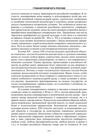 ГУМАНИТАРИЙ ЮГА РОССИИ
 
исчезли сомнения по поводу правомерности российской специфики. В ча-
стности, консервативная волна выявила и актуализировала целый ряд осо-
бенностей российской социокультурной среды, относительно независимых
от колебания политической конъюнктуры и способных заново воспроизво-
диться в меняющихся исторических условиях. Эти особенности нашли вы-
ражение в установках и ценностях российского менталитета, утверждаю-
щих превосходство духовных начал над чисто внешним устроением жизни и
приобретением разнообразных материальных благ. Традиционно они всегда
определяли своеобразный дух русской культуры, в том числе и в советском
ее варианте. Однако на рубеже 80 – 90-х гг. XX в. установки и ценности это-
го типа стали активно вытесняться идущими с Запада жизненными приори-
тетами, связанными с идеей количественно измеримого экономического ус-
пеха. Хотя на самом Западе вскоре начались изменения, связанные с дви-
жением массового сознания к постматериалистическим ценностям.
        В конце XX – начале XXI столетия ситуация в российском общест-
ве изменилась: сегодня большинство россиян видит в духовном самовыра-
жении не столько особую форму удовольствия, сколько некое жизненное
кредо, хотя и приносящее удовлетворение, но вместе с тем сопряженное с
немалыми усилиями. Однако процессы, происходящие в российском об-
ществе на рубеже веков, правильнее будет определять не как движение к
постматериалистическим ценностям, а как формирование духовной сосре-
доточенности. Поэтому в плане «человеческого капитала» сегодня Россия
сохраняет весьма высокий потенциал модернизации. Важно только, чтобы
стратегия модернизации не была оторвана от национального опыта и учи-
тывала особенности социокультурной среды, а также установки и ценно-
сти россиян, традиционно ориентированных на сильное государство, не
только поддерживающее «правила игры», но и способное к активному ис-
торическому целеполаганию.
        В условиях консервативного поворота в массовом сознании россиян
сложилась новая по сравнению с 90-ми гг. ХХ в. система ориентаций, пред-
полагающих наличие доминирующего в политической системе центра – как в
смысле центра ценностей политического и социального согласия, так и в
прямом смысле «центра власти». В результате в российском обществе наблю-
дается возрождение традиционной «русской власти» со своей социальной
базой и политическими приоритетами. Большинство россиян сегодня,
осознавая реалии нового, XXI столетия, выступает за концентрацию уси-
лий общества и государства на качественном повышении жизненного
уровня наших сограждан, обеспечении в обществе социальной справедли-
вости, преодолении коррупции, развитии науки и образования, сохране-
нии и даже упрочении ряда демократических институтов (выборность,
свобода слова, свобода предпринимательства, свобода выезда за рубеж и
т.п.), от которых российское общество теперь уже не откажется. В этом

                                    216
 