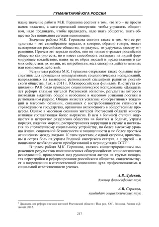 ГУМАНИТАРИЙ ЮГА РОССИИ
 
плане значение работы М.К. Горшкова состоит в том, что это – не просто
намек «власти», а категорический императив: чтобы управлять общест-
вом, надо предвидеть, чтобы предвидеть, надо знать общество, знать об-
щество без понимания сегодня невозможно.
       Значение работы М.К. Горшкова состоит также в том, что ее ре-
зультаты – это своеобразное зеркало, в которое, образно говоря, может
всматриваться российское общество, то радуясь, то удручаясь своему от-
ражению. Причем это зеркало особое, оно не только отражает российское
общество как оно есть, но и имеет способность оказывать на людей фор-
мирующее воздействие, влияя на их образ мыслей и представления о са-
мих себе, стиль их жизни, их потребности, весь спектр их действительных
или возможных действий.
       Результаты работы М.К. Горшкова открывают также большие пер-
спективы для проведения компаративных социологических исследований,
направленных на выявление региональной специфики развития россий-
ского общества. Так, в 2011 г. Южнороссийским филиалом Института со-
циологии РАН было проведено социологическое исследование «Двадцать
лет реформ глазами жителей Ростовской области», результаты которого
позволили выделить общее и особенное в массовом сознании россиян в
региональном разрезе. Общим является усиление консервативных тенден-
ций в массовом сознании, связанных с востребованностью сильного и
справедливого государства, органично включенного в общественные про-
цессы. Однако в массовом сознании жителей Ростовской области консер-
вативная составляющая более выражена. В нем в большей степени ощу-
щается и неприятие разделения общества на богатых и бедных, утраты
порядка, падения морали, распространения коррупции в стране и носталь-
гия по справедливому социальному устройству, по более высокому уров-
ню жизни, социальной безопасности и защищенности и по более простым
отношениям между людьми. К этим чувствам, с одной стороны, примеша-
ны и острая боль от утраты Родиной имперского статуса, а с другой – и
понимание необходимости преобразований в период упадка СССР1.
       В целом работа М.К. Горшкова, являясь концентрированным вы-
ражением результатов многочисленных общероссийских социологических
исследований, проведенных под руководством автора на крутых поворо-
тах перестройки и реформирования российского общества, свидетельству-
ет о возрождении в отечественной социологии духа профессионализма и
социальной ответственности ученых.

                                                                     А.В. Лубский,
                                                           доктор философских наук

                                                                    А.В. Сериков,
                                                    кандидат социологических наук

1
 Двадцать лет реформ глазами жителей Ростовской области / Под ред. Ю.Г. Волкова. Ростов н/Д:
Антей, 2012.

                                            217
 