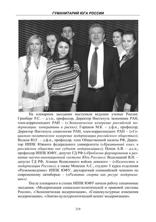 ГУМАНИТАРИЙ ЮГА РОССИИ
 




       На пленарном заседании выступили ведущие ученые России:
Гринберг Р.С. – д.э.н., профессор, Директор Института экономики РАН,
член-корреспондент РАН – («Экономическое измерение российской мо-
дернизации: императивы и риски»); Горшков М.К. – д.ф.н., профессор,
Директор Института социологии РАН, член-корреспондент РАН – («Со-
циально–политическое измерение модернизации российского общества»);
Волков Ю.Г. – д.ф.н., профессор, член Общественной палаты РФ, Дирек-
тор ИППК Южного федерального университета («Креативный класс в
российском обществе как субъект модернизации»); Попов А.В. – д.с.н.,
профессор ИППК ЮФУ, депутат ГД РФ («Проблемы формирования и раз-
вития научно-инновационной системы Юга России»); Водолацкий В.П. –
депутат ГД РФ, Атаман Всевеликого войска донского – («Казачество и
модернизация России»), а также Моисеев А.С., студент 5 курса отделения
«Регионоведение» ИППК ЮФУ, двухкратный олимпийский чемпион по
современному пятиборью – («Развитие спорта как ресурс модерниза-
ции»).
       После пленарного в стенах ИППК ЮФУ начали работу секционные
заседания: «Модернизация социально-политической и правовой системы
России», «Экономическая модернизация», «Социокультурные изменения
модернизации», «Лингво-культурологический аспект модернизации».


                                 219
 