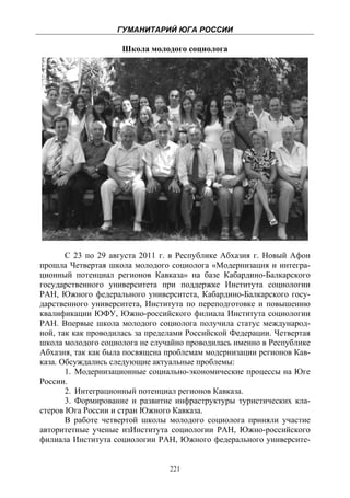ГУМАНИТАРИЙ ЮГА РОССИИ
 
                     Школа молодого социолога




       С 23 по 29 августа 2011 г. в Республике Абхазия г. Новый Афон
прошла Четвертая школа молодого социолога «Модернизация и интегра-
ционный потенциал регионов Кавказа» на базе Кабардино-Балкарского
государственного университета при поддержке Института социологии
РАН, Южного федерального университета, Кабардино-Балкарского госу-
дарственного университета, Института по переподготовке и повышению
квалификации ЮФУ, Южно-российского филиала Института социологии
РАН. Впервые школа молодого социолога получила статус международ-
ной, так как проводилась за пределами Российской Федерации. Четвертая
школа молодого социолога не случайно проводилась именно в Республике
Абхазия, так как была посвящена проблемам модернизации регионов Кав-
каза. Обсуждались следующие актуальные проблемы:
       1. Модернизационные социально-экономические процессы на Юге
России.
       2. Интеграционный потенциал регионов Кавказа.
       3. Формирование и развитие инфраструктуры туристических кла-
стеров Юга России и стран Южного Кавказа.
       В работе четвертой школы молодого социолога приняли участие
авторитетные ученые изИнститута социологии РАН, Южно-российского
филиала Института социологии РАН, Южного федерального университе-


                                 221
 