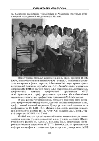 ГУМАНИТАРИЙ ЮГА РОССИИ
 
та, Кабардино-Балкарского университета и Абхазского Института гума-
нитарных исследований Академии наук Абхазии.




       Приветствовал молодых социологов д.ф.н., проф., директор ИППК
ЮФУ, Член общественной палаты РФ Ю.Г. Волков. С пленарными докла-
дами выступили к.фил.н., директор Абхазского Института гуманитарных
исследований Академии наук Абхазии –В.Ш. Авидзба; д.ф.н., заместитель
директора ИС РАН по научной работе З.Т. Голенкова; д.ф.н., председатель
профсоюзного      комитета     профсоюзной      организации       КБГУ
А.М. Кумыков;д.с.н., проф. председатель правления Южно-Российской
ассоциации студенческих профсоюзных организаций М.Г. Магомедов.
       В ходе работы четвертой школы молодого социолога были прове-
дены профессорские мастер-классы, где свои доклады представили д.с.н.,
проф., главный научный сотрудник Центра региональной социологии и
конфликтологии ИС РАН – В.В. Маркин; д.ф.н., проф. кафедры социоло-
гии, политологии и права ИППК ЮФУ А.В. Лубский; д.с.н., проф., уче-
ный секретарь ИС РАН И.А. Халий.
       Особый интерес среди слушателей школы вызвали интерактивные
доклады молодых ученых-социологов: к.и.н., ученого секретаря Южно-
Российского филиала ИС РАН М.А. Васькова; к.ю.н., заведующего кафед-
рой политологии и социологии КБГУ Т.З. Тенова; к.с.н., ст. преподавателя
кафедры философии и социологии Краснодарского университета МВД

                                  222
 