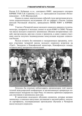 ГУМАНИТАРИЙ ЮГА РОССИИ
 
России Е.О. Кубякина; к.с.н., докторанта ЮФУ, заведующего сектором
ЮРФИС РАН А.В. Серикова; к.с.н., ст. преподавателя отделения «Регио-
новедение» – А.М. Шаповаловой.
       Одним из самых замечательных событий стала презентация резуль-
татов социологического исследования «20 лет реформ в России глазами
жителей Ростовской области», проведенного ИППК ЮФУ и ЮРФИС
РАН.
       Участие в Четвертой школе молодого социолога приняли студенты,
магистры, аспиранты и молодые ученые из вузов ЮФО и СКФО. Четвер-
тая школа молодого социолога запомнилась обилием интерактивных лек-
ций, мастер-классов, круглых столов и тренингов, а самое главное участ-
ники смогли получить индивидуальные консультации ведущих социоло-
гов России.
       Нельзя оставить без внимания и экскурсионную программу, кото-
рую участники четвертой школы молодого социолога встретили на
«Ура!». Экскурсии в Новоафонский монастырь, Новоафонскую пещеру
оставили массу интересных впечатлений.




       Хотелось бы отдельно поблагодарить организаторов этой замеча-
тельной международной конференции за организованную прекрасную по-
знавательную экскурсию на озеро Рица, что явилось приятным сюрпризом
для участников и запомнилось всем нам.
       В заключении недельного обучения слушатели, которые активно
занимались и показали наилучшие достижения в научной работе, получи-
ли сертификаты, подтверждающие прохождение обучения в Четвертой
школе молодого социолога.

                                  223
 
