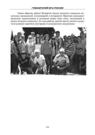 ГУМАНИТАРИЙ ЮГА РОССИИ
 
       Таким образом, работа Четвертой школы молодого социолога по-
лучилась насыщенной, плодотворной и интересной. Практика показывает
насколько значительным и полезным может быть опыт, полученный в
школе молодого социолога. За годы работы данной школы многие слуша-
тели успешно защитили докторские и кандидатские диссертации.




                                224
 