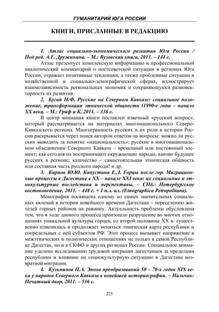 ГУМАНИТАРИЙ ЮГА РОССИИ
 
           КНИГИ, ПРИСЛАННЫЕ В РЕДАКЦИЮ


       1. Атлас социально-экономического развития Юга России /
Под ред. А.Г. Дружинина. – М.: Вузовская книга, 2011. – 144 с.
       Атлас презентует комплексную информацию и профессиональный
аналитический комментарий о постсоветской ситуации в регионах Юга
России, отражает позитивные тенденции, а также проблемные ситуации в
хозяйственной и социально-демографической сферах, иллюстрирует
взаимозависимость региональных экономик и сохраняющуюся разновек-
торность их развития.
       2. Бугай Н.Ф. Русские на Северном Кавказе: социальное поло-
жение, трансформации этнической общности (1990-е годы – начало
ХХ века. – М.: Гриф и К, 2011. – 336 с.
       В центр внимания книги поставлен извечный «русский вопрос»,
который рассматривается на материалах многонационального Северо-
Кавказского региона. Многогранность русских и их роли в истории Рос-
сии раскрывается через поиск автором ответов на вопросы: можно ли рус-
ских выводить за понятие «национальность»; русские в многонациональ-
ном объединении Северного Кавказа – временный или постоянный эле-
мент; как сегодня их воспринимают окружающие народы, каково будущее
русских в регионе; казачество – самостоятельная этническая общность
или составная часть русского народа? и др.
       3. Карпов Ю.Ю. Капустина Е.Л. Горцы после гор. Миграцион-
ные процессы в Дагестане в ХХ – начале XXI века: их социальные и эт-
нокультурные последствия и перспективы. – СПб.: Петербургское
востоковедение, 2011. – 448 с. + 1 п.л. ил. (Etnographica Petropolitana).
       Монография посвящена одному из самых значительных социаль-
ных явлений в истории новейшего времени Дагестана – переселению жи-
телей горных районов на равнину. Актуальность проблемы обусловлена
тем, что в ходе данного процесса произошло разрушение во многих отно-
шениях уникальной культуры горцев, со второй половины ХХ в. сущест-
венно изменилась и продолжает меняться этническая карта республики и
сопредельных с ней субъектов РФ. Этот процесс вызывает напряжение в
межэтнических и политических отношениях не только в самой Республи-
ке Дагестан, но и в СКФО и других регионах России. Специальное внима-
ние уделено исследованию трудовой миграции дагестанцев за пределами
республики и влиянию на социокультурную ситуацию в Дагестане воз-
вратной миграции.
       4. Кузьминов П.А. Эпоха преобразований 50 – 70-х годов ХIX ве-
ка у народов Северного Кавказа в новейшей историографии. – Нальчик:
Печатный двор, 2011. – 536 с.

                                   225
 