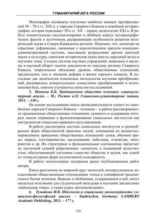 ГУМАНИТАРИЙ ЮГА РОССИИ
 
       Монография посвящена изучению наиболее важных преобразова-
ний 50 – 70-х гг. XIX в. у народов Северного Кавказа в новейшей историо-
графии, которая охватывает 20-е гг. ХХ – первое десятилетие XXI в. В ра-
боте концептуально систематизирован и обобщен корпус историографи-
ческих фактов и источников, раскрывающих особенности развития исто-
рической науки в Северо-Кавказском регионе. Показано, что, несмотря на
серьезные деформации, связанные с идеологическим прессом командно-
административной системы, массовыми репрессиями против деятелей
науки и культуры, советская историческая наука внесла серьезный вклад в
изучение темы. Создана система научных учреждений, выявлены и введе-
ны в научный оборот тысячи документов по каждому региону Северного
Кавказа, теоретически обоснован уровень общественных отношений,
предпосылки, ход и значение реформ в жизни горского социума. В по-
следние два десятилетия изменилась методология изучения преобразова-
ний, расширилось концептуальное осмысление преобразований и источ-
никовая база, заметно улучшилось качество исследований.
       5. Нанаева Б.Б. Традиционное общество чеченцев: социокуль-
турный анализ. – М.; Ростов н/Д: Социально-гуманитарные знания,
2011. – 330 с.
       На основе исследования опыта жизнедеятельности одного из само-
бытных народов Северного Кавказа – чеченцев – в работе рассматривают-
ся традиционные общественные отношения, сущность и содержание кото-
рых нашли отражение в функционировании социальных институтов как
инструментов социально-правового регулирования.
       В работе рассмотрена система социальных институтов и разнооб-
разных форм общественной практики людей, основанная на ценностно-
нормативных принципах общественных отношений: семья, обычное пра-
во, мораль, гостеприимство, наследование, избегание, отцовство, мате-
ринство и др. Их структурное и функциональное соотношение предстает
не хаотичной суммой разрозненных элементов, а подвижной целостно-
стью, обеспечивавшей системное единство общества в целом, как одной
из этнокультурных форм коллективной солидарности.
       В работе использованы материалы ранее опубликованных работ
автора.
       Книга рассчитана на широкий круг читателей, интересующихся до-
классовыми общественными отношениями этноса и спецификой традици-
онного бытия чеченцев. Выводы и обобщения, содержащиеся в ней, могут
оказаться полезными для студенческой молодежи в изучении дисциплины
«вайнахская этика», а также курса «регионоведение».
       6. Тумайкин И.В. Идеология и социальная закономерность: со-
циально-философский анализ. – Saabrucken, Germany: LAMBERT
Academic Publishing, 2011. – 177 с.

                                  226
 