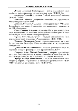 ГУМАНИТАРИЙ ЮГА РОССИИ
 
       Лубский Анатолий Владимирович – доктор философских наук,
профессор кафедры социологии, политологии и права ИППК ЮФУ.
       Маркович Данило Ж. – академик Сербской академии образования
(Белград, Сербия).
       Матишов Геннадий Григорьевич – академик РАН, председатель
Южного научного центра РАН.
       Миронов Владимир Васильевич – член-корреспондент РАН, декан
философского факультета Московского государственного университета
им. М.В. Ломоносова.
       Садко Дмитрий Олегович – сотрудник Института по переподго-
товке и повышению квалификации преподавателей гуманитарных и соци-
альных наук Южного Федерального университета.
       Сериков Антон Владимирович – кандидат социологических наук,
доцент, заведующий отделением «Регионоведение» ИППК ЮФУ.
       Тхагапсоев Хажисмель Гисович – доктор философских наук, про-
фессор кафедры философии Кабардино-Балкарского государственного
университета
       Тумайкин Илья Валентинович – кандидат философских наук, за-
ведующий кафедрой философии и культурологии ИППК ЮФУ.
       Умаханов Ильяс Магомед-Саламович – кандидат философских
наук, член Совета Федерации от правительства Республики Дагестан, За-
меститель председателя Совета Федерации Российской Федерации.
       Черноус Виктор Владимирович – кандидат политических наук,
профессор кафедры теоретической и прикладной регионалистики ИППК
ЮФУ, заместитель директора по науке ИППК ЮФУ.




                                 229
 