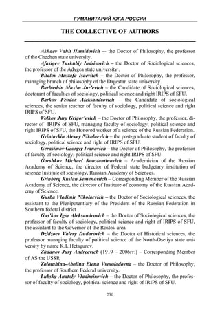 ГУМАНИТАРИЙ ЮГА РОССИИ
 
                 THE COLLECTIVE OF AUTHORS


        Akhaev Vahit Humidovich –- the Doctor of Philosophy, the professor
of the Chechen state university.
        Afasigev Turkubiy Indrisovich – the Doctor of Sociological sciences,
the professor of the Adygea state university .
        Bilalov Mustafa Isaevitch – the Doctor of Philosophy, the professor,
managing branch of philosophy of the Dagestan state university.
        Barbashin Maxim Jur'evich – the Candidate of Sociological sciences,
doctorant of faculties of sociology, political science and right IRIPS of SFU.
        Barkov Feodor Aleksandrovich – the Candidate of sociological
sciences, the senior teacher of faculty of sociology, political science and right
IRIPS of SFU.
        Volkov Jury Grigor'evich – the Doctor of Philosophy, the professor, di-
rector of IRIPS of SFU, managing faculty of sociology, political science and
right IRIPS of SFU, the Honored worker of a science of the Russian Federation.
        Gvintovkin Alexey Nikolaevich – the post-graduate student of faculty of
sociology, political science and right of IRIPS of SFU.
        Gerasimov Georgiy Ivanovich – the Doctor of Philosophy, the professor
of faculty of sociology, political science and right IRIPS of SFU.
        Gorshkov Michael Konstantinovich – Academician of the Russian
Academy of Science, the director of Federal state budgetary institution of
science Institute of sociology, Russian Academy of Sciences.
        Grinberg Ruslan Semenovitch – Corresponding Member of the Russian
Academy of Science, the director of Institute of economy of the Russian Acad-
emy of Science.
        Gurba Vladimir Nikolaevich – the Doctor of Sociological sciences, the
assistant to the Plenipotentiary of the President of the Russian Federation in
Southern federal district.
        Gus'kov Igor Aleksandrovich – the Doctor of Sociological sciences, the
professor of faculty of sociology, political science and right of IRIPS of SFU,
the assistant to the Governor of the Rostov area.
        Dzidzoev Valery Dudarovich – the Doctor of Historical sciences, the
professor managing faculty of political science of the North-Osetiya state uni-
versity by name K.L.Hetagurov.
        Zhdanov Jury Andreevich (1919 – 2006гг.) – Corresponding Member
of AS the USSR
        Zolotuhina-Abolina Elena Vsevolodovna – the Doctor of Philosophy,
the professor of Southern Federal university.
        Lubsky Anatoly Vladimirovich – the Doctor of Philosophy, the profes-
sor of faculty of sociology, political science and right of IRIPS of SFU.

                                      230
 