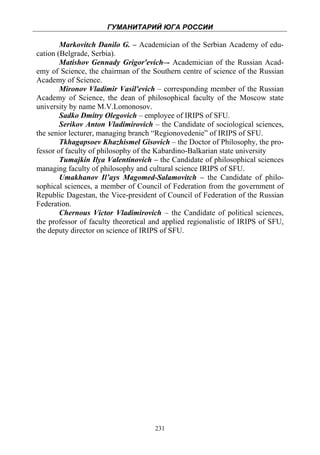 ГУМАНИТАРИЙ ЮГА РОССИИ
 
        Markovitch Danilo G. – Academician of the Serbian Academy of edu-
cation (Belgrade, Serbia).
        Matishov Gennady Grigor'evich–- Academician of the Russian Acad-
emy of Science, the chairman of the Southern centre of science of the Russian
Academy of Science.
        Mironov Vladimir Vasil'evich – corresponding member of the Russian
Academy of Science, the dean of philosophical faculty of the Moscow state
university by name M.V.Lomonosov.
        Sadko Dmitry Olegovich – employee of IRIPS of SFU.
        Serikov Anton Vladimirovich – the Candidate of sociological sciences,
the senior lecturer, managing branch “Regionovedenie” of IRIPS of SFU.
        Tkhagapsoev Khazhismel Gisovich – the Doctor of Philosophy, the pro-
fessor of faculty of philosophy of the Kabardino-Balkarian state university
        Tumajkin Ilya Valentinovich – the Candidate of philosophical sciences
managing faculty of philosophy and cultural science IRIPS of SFU.
        Umakhanov Il’ays Magomed-Salamovitch – the Candidate of philo-
sophical sciences, a member of Council of Federation from the government of
Republic Dagestan, the Vice-president of Council of Federation of the Russian
Federation.
        Chernous Victor Vladimirovich – the Candidate of political sciences,
the professor of faculty theoretical and applied regionalistic of IRIPS of SFU,
the deputy director on science of IRIPS of SFU.




                                     231
 