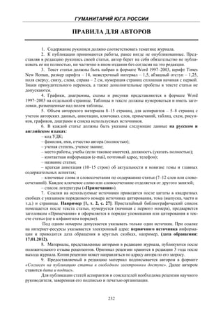 ГУМАНИТАРИЙ ЮГА РОССИИ
 
                       ПРАВИЛА ДЛЯ АВТОРОВ

         1. Содержание рукописи должно соответствовать тематике журнала.
         2. К публикации принимаются работы, ранее нигде не опубликованные. Пред-
ставляя в редакцию рукопись своей статьи, автор берет на себя обязательство не публи-
ковать ее ни полностью, ни частично в ином издании без согласия на это редакции.
         3. Текст статьи должны быть набран в формате Word 1997–2003, шрифт Times
New Roman, размер шрифта – 14, межстрочный интервал – 1,5, абзацный отступ – 1,25,
поля сверху, снизу, слева, справа – 2 см, нумерация страниц сплошная начиная с первой.
Знаки принудительного переноса, а также дополнительные пробелы в тексте статьи не
допускаются.
         4. Графики, диаграммы, схемы и рисунки представляются в формате Word
1997–2003 на отдельной странице. Таблицы в тексте должны нумероваться и иметь заго-
ловки, размещенные над полем таблицы.
         5. Объем авторского материала 8–15 страниц, для аспирантов – 5–8 страниц с
учетом авторских данных, аннотации, ключевых слов, примечаний, таблиц, схем, рисун-
ков, графиков, диаграмм и списка используемых источников.
         6. В каждой статье должны быть указаны следующие данные на русском и
английском языках:
         – код УДК;
         – фамилия, имя, отчество автора (полностью);
         – ученая степень, ученое звание;
         – место работы, учебы (если таковое имеется), должность (указать полностью);
         – контактная информация (e-mail, почтовый адрес, телефон);
         – название статьи;
         – краткая аннотация (10–15 строк) об актуальности и новизне темы и главных
содержательных аспектах;
         – ключевые слова и словосочетания по содержанию статьи (7–12 слов или слово-
сочетаний). Каждое ключевое слово или словосочетание отделяется от другого запятой;
         – список литературы («Примечания»).
         7. Ссылки на используемые источники приводятся после цитаты в квадратных
скобках с указанием порядкового номера источника цитирования, тома (выпуска, части и
т.д.) и страницы. Например [1, т. 2, с. 27]. Пристатейный библиографический список
помещается после текста статьи, нумеруется (начиная с первого номера), предваряется
заголовком «Примечания» и оформляется в порядке упоминания или цитирования в тек-
сте статьи (не в алфавитном порядке).
          Под одним номером допускается указывать только один источник. При ссылке
на интернет-ресурсы указывается электронный адрес первичного источника информа-
ции и приводится дата обращения в круглых скобках, например, (дата обращения:
17.01.2012).
         8. Материалы, представленные авторами в редакцию журнала, публикуются после
положительного отзыва рецензентов. Оригинал рецензии хранится в редакции 3 года после
выхода журнала. Копия рецензии может направляться по адресу автора по его запросу.
         9. Предоставляемый в редакцию материал подписывается автором в формате
«Согласен на публикацию статьи в свободном электронном доступе». Далее автором
ставится дата и подпись.
         Для публикации статей аспирантов и соискателей необходима рецензия научного
руководителя, заверенная его подписью и печатью организации.



                                         232
 