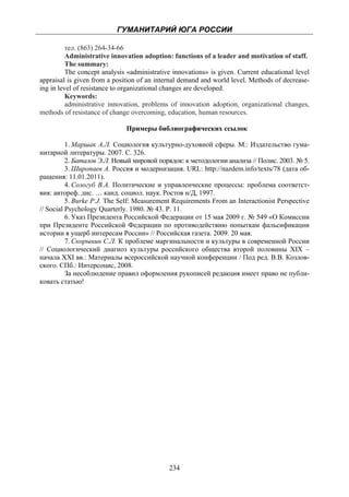 ГУМАНИТАРИЙ ЮГА РОССИИ
 
          тел. (863) 264-34-66
          Administrative innovation adoption: functions of a leader and motivation of staff.
          The summary:
          The concept analysis «administrative innovations» is given. Current educational level
appraisal is given from a position of an internal demand and world level. Methods of decrease-
ing in level of resistance to organizational changes are developed.
          Keywords:
          administrative innovation, problems of innovation adoption, organizational changes,
methods of resistance of change overcoming, education, human resources.

                              Примеры библиографических ссылок

          1. Маршак А.Л. Социология культурно-духовной сферы. М.: Издательство гума-
нитарной литературы. 2007. С. 326.
          2. Баталов Э.Л. Новый мировой порядок: к методологии анализа // Полис. 2003. № 5.
          3. Широпаев А. Россия и модернизация. URL: http://nazdem.info/texts/78 (дата об-
ращения: 11.01.2011).
          4. Сологуб В.А. Политические и управленческие процессы: проблема соответст-
вия: автореф. дис. … канд. социол. наук. Ростов н/Д, 1997.
          5. Burke P.J. The Self: Measurement Requirements From an Interactionist Perspective
// Social Psychology Quarterly. 1980. № 43. P. 11.
          6. Указ Президента Российской Федерации от 15 мая 2009 г. № 549 «О Комиссии
при Президенте Российской Федерации по противодействию попыткам фальсификации
истории в ущерб интересам России» // Российская газета. 2009. 20 мая.
          7. Скорынин С.Л. К проблеме маргинальности и культуры в современной России
// Социологический диагноз культуры российского общества второй половины XIX –
начала XXI вв.: Материалы всероссийской научной конференции / Под ред. В.В. Козлов-
ского. СПб.: Интерсоцис, 2008.
          За несоблюдение правил оформления рукописей редакция имеет право не публи-
ковать статью!




                                             234
 