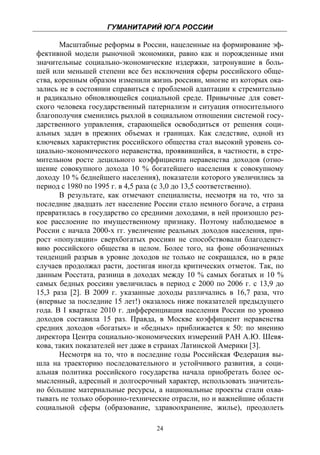 ГУМАНИТАРИЙ ЮГА РОССИИ
 
       Масштабные реформы в России, нацеленные на формирование эф-
фективной модели рыночной экономики, равно как и порожденные ими
значительные социально-экономические издержки, затронувшие в боль-
шей или меньшей степени все без исключения сферы российского обще-
ства, коренным образом изменили жизнь россиян, многие из которых ока-
зались не в состоянии справиться с проблемой адаптации к стремительно
и радикально обновляющейся социальной среде. Привычные для совет-
ского человека государственный патернализм и ситуация относительного
благополучия сменились рыхлой в социальном отношении системой госу-
дарственного управления, старающейся освободиться от решения соци-
альных задач в прежних объемах и границах. Как следствие, одной из
ключевых характеристик российского общества стал высокий уровень со-
циально-экономического неравенства, проявившийся, в частности, в стре-
мительном росте децильного коэффициента неравенства доходов (отно-
шение совокупного дохода 10 % богатейшего населения к совокупному
доходу 10 % беднейшего населения), показатели которого увеличились за
период с 1980 по 1995 г. в 4,5 раза (с 3,0 до 13,5 соответственно).
       В результате, как отмечают специалисты, несмотря на то, что за
последние двадцать лет население России стало немного богаче, а страна
превратилась в государство со средними доходами, в ней произошло рез-
кое расслоение по имущественному признаку. Поэтому наблюдаемое в
России с начала 2000-х гг. увеличение реальных доходов населения, при-
рост «популяции» сверхбогатых россиян не способствовали благоденст-
вию российского общества в целом. Более того, на фоне обозначенных
тенденций разрыв в уровне доходов не только не сокращался, но в ряде
случаев продолжал расти, достигая иногда критических отметок. Так, по
данным Росстата, разница в доходах между 10 % самых богатых и 10 %
самых бедных россиян увеличилась в период с 2000 по 2006 г. с 13,9 до
15,3 раза [2]. В 2009 г. указанные доходы различались в 16,7 раза, что
(впервые за последние 15 лет!) оказалось ниже показателей предыдущего
года. В I квартале 2010 г. дифференциация населения России по уровню
доходов составила 15 раз. Правда, в Москве коэффициент неравенства
средних доходов «богатых» и «бедных» приближается к 50: по мнению
директора Центра социально-экономических измерений РАН А.Ю. Шевя-
кова, таких показателей нет даже в странах Латинской Америки [3].
       Несмотря на то, что в последние годы Российская Федерация вы-
шла на траекторию последовательного и устойчивого развития, а соци-
альная политика российского государства начала приобретать более ос-
мысленный, адресный и долгосрочный характер, использовать значитель-
но бóльшие материальные ресурсы, а национальные проекты стали охва-
тывать не только оборонно-технические отрасли, но и важнейшие области
социальной сферы (образование, здравоохранение, жилье), преодолеть

                                  24
 