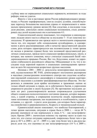 ГУМАНИТАРИЙ ЮГА РОССИИ
 
глубину явно не оправданных социальных неравенств, возникших за годы
реформ, пока не удается.
       Вместе с тем в настоящее время Россия реформирующаяся превра-
тилась в Россию пореформенную, смогла создать условия, способствую-
щие переходу большинства населения страны от неприемлемого к мини-
мально приемлемому уровню жизни [4]. Как следствие, в последние годы
доля россиян, довольных своим социальным положением, стала домини-
ровать над долей недовольных им в соотношении 4:1.
       Социологический анализ показывает, что изменения в самоощуще-
ниях людьми своего места в обществе за последние 7 – 8 лет поистине ко-
лоссальны. И проявляются они прежде всего в значительном сокращении
числа тех, кто ощущает себя «социальными аутсайдерами», и одновре-
менно в росте рассматривающих себя в качестве представителей средних
слоев, роль которых характеризуется как положительная (с точки зрения
их вклада в развитие страны) более чем половиной представителей раз-
личных социальных, прежде всего социально-профессиональных, групп, и
которые, вне всякого сомнения, могут считаться социальной базой «мо-
дернизационного прорыва» России. Все это, безусловно, влияет на укреп-
ление стабильности российского общества. Обнадеживает и то, что в по-
следние годы коренной перелом в социальных самоощущениях произо-
шел во всех без исключения возрастных группах населения.
       Начиная с 2001 – 2002 гг. результаты мониторинговых исследова-
ний, осуществляемых ИС РАН, демонстрируют постепенное расширение
в массовых умонастроениях позитивного спектра как следствие ослабле-
ния ощущений социального дискомфорта и повышения уровня адаптиро-
ванности населения к условиям трансформирующегося общества. Это вы-
разилось в снижении доли крайне негативных и тревожных оценок не
только общей ситуации в стране, но и собственного бытия, в укреплении
уверенности россиян в своем будущем [5]. На протяжении последних де-
сяти лет рост удовлетворенности жизнью сопровождался улучшением
общего социально-психологического состояния граждан, которое выража-
лось, с одной стороны, в сокращении количества людей, переживавших
такие негативные настроения, как подавленность и озлобленность, страх и
отчаяние, а с другой – в росте доли россиян, для которых были характер-
ны спокойствие и уравновешенность, бодрость и эмоциональный подъем.
       Сравнительный анализ показывает, что наиболее благоприятной, с
точки зрения населения, ситуация в стране была в 2008 г. – тогда 44 %
россиян оценивали ее как нормальную и лишь 6 % – как катастрофиче-
скую. Кризис 2009 г. значительно изменил эту картину: всего за один год
доля тех, кто считал ситуацию нормальной, сократилась более чем в три
раза (с 44 % в 2008 г. до 13 – 2009 гг.), при этом более чем в два раза вы-
росла доля тех, кто оценивал ее как катастрофическую (14 % в 2009 г.

                                    25
 
