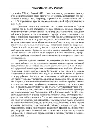 ГУМАНИТАРИЙ ЮГА РОССИИ
 
против 6 в 2008 г.). Весной 2010 г. оценки немного улучшились, хотя при
этом они продолжают резко отличаться от оценок, характерных для док-
ризисного периода. Так, например, нормальной ситуацию сегодня счита-
ют 13 % опрошенных против уже упоминавшихся 44, зафиксированных в
2008 г. [6].
        Опасения социологов вызывают не столько численность бедных
(которая тем не менее представляется нам серьезным вызовом государст-
венной социально-экономической политике), сколько причины попадания
в бедность (прежде всего неадекватная государственная социальная поли-
тика и специфика российского рынка труда), под воздействием которых в
современной России в ситуации бедности оказываются не только эконо-
мически неактивные члены общества, не способные – в силу тех или иных
объективных обстоятельств (например, возраста или состояния здоровья) –
обеспечить себе нормальный уровень доходов и, как следствие, приемле-
мый уровень жизни. Бедность, хотя и в разных масштабах, затрагивает
многих россиян независимо от их возраста и места проживания, превра-
щается в проблему социальной исключенности, демонстрирует тенденцию
к консервации.
        Тревожат и другие моменты. То, например, что хотя доходы людей
и степень заботы о них со стороны государства демонстрируют некоторый
рост, россияне тем не менее отмечают улучшение лишь в 4 из 14 ключе-
вых сфер своей жизни: при этом самые болезненные проблемы (бедность,
социальная справедливость, личная безопасность, доступность медицины
и образования, обеспечение жильем), по их мнению, не только не решены,
но и усугубились. Как следствие, количество людей, убежденных в том,
что реализуемые государством социальные программы есть не что иное,
как «перекладывание на них ответственности за решение проблем именно
в тех сферах, в которых они больше всего рассчитывают на государство»,
в 2 – 4 раза превышают число тех, кто отмечает улучшение ситуации [7].
        К этому можно добавить и крайне непоследовательное претворе-
ние в жизнь положений Конституции РФ и Трудового кодекса РФ о соци-
альном государстве, а также очевидные свидетельства, говорящие в поль-
зу того, что наблюдавшееся в России уменьшение степени государствен-
ной опеки не привело, как ожидалось, к значительному росту установок
на инициативное поведение, но, напротив, способствовало в ряде случаев
усилению патерналистских ожиданий (таблица), всплеск которых стоит
рассматривать скорее как реакцию российских граждан на многолетний
уход государства из социальной сферы, нежели как следствие представле-
ний россиян о социальной справедливости и роли государства в социаль-
ной политике [8].



                                  26
 