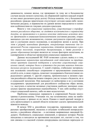 ГУМАНИТАРИЙ ЮГА РОССИИ
 
движимости, помимо жилья, где проживают (к тому же в большинстве
случаев весьма низкого качества), ни сбережений (причем каждый второй
из них имеет различного рода долги). Отсюда понятно, что у большинства
российских граждан практически отсутствуют сегодня какие-либо эконо-
мические ресурсы, и неравенство их уровня жизни определяется в основ-
ном особенностями их текущих доходов и расходов.
       Вместе с тем социальные неравенства, существующие в порефор-
менном российском обществе, не сводятся исключительно к неравенству
доходов, но проявляются и в разном качестве отдельных аспектов жиз-
ни: физическом и социально-психологическом состоянии россиян, откры-
вающихся для них возможностях, степени доступности стратегий адапта-
ции и улучшения своего положения, в восприятии жизни в целом. При
этом к разряду важнейших факторов, опосредующих типичные для со-
временной России социальные неравенства, относятся проживание в раз-
ных типах поселений, возрастная дискриминация, а также различия в
уровне образования (которое является не только фактором нагнетания, но
одновременно и областью проявления социальных неравенств).
       Данные исследований ИС РАН позволяют сделать вывод и о том,
что социальные неравенства накладывают свой отпечаток на традици-
онные практики взаимной поддержки и качество существующих соци-
альных связей, которые были и остаются для россиян важным дополни-
тельным ресурсом выживания. С одной стороны, стабильное материаль-
ное положение способствует сохранению и преумножению социальных
сетей (а сети, в свою очередь, помогают поддерживать благосостояние оп-
ределенного уровня). С другой стороны, применительно к низшим стра-
там российского общества можно говорить уже не только о бедности, но и
о социальной эксклюзии. Они выпадают из мейнстрима и не в состоянии
поддерживать традиционный для российского сообщества образ жизни,
т.е. выступать в качестве активных участников наиболее значимых соци-
альных практик традиционных взаимообменов. У них либо вообще отсут-
ствует социальный капитал, либо он явно недостаточен.
       Проблемы социальных неравенств в современной России много-
гранны и разноплановы. Учитывая это, мы остановились лишь на наибо-
лее актуальных и зримых из их числа. Однако и такой краткий экскурс в
суть происходящего в данной области позволяет сделать принципиальной
важности выводы.
       В начале XXI в. российское государство, пережившее шок либе-
ральных преобразований, оказалось в ситуации «стабильной неопределен-
ности», а российское общество – в состоянии напряженных ожиданий бу-
дущего. Особенность социальных изменений, в процессе которых Россия
находилась и находится на протяжении последних лет, состоит в том, что
они связаны и в высокой степени опосредованы системным переходом от

                                  29
 