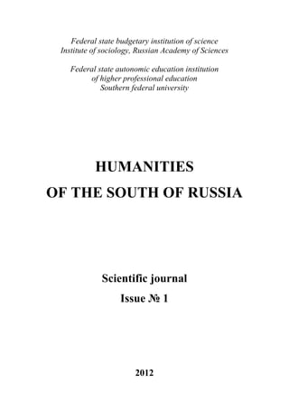 ГУМАНИТАРИЙ ЮГА РОССИИ
 
        Federal state budgetary institution of science
     Institute of sociology, Russian Academy of Sciences

       Federal state autonomic education institution
            of higher professional education
                Southern federal university




               HUMANITIES
    OF THE SOUTH OF RUSSIA




                 Scientific journal
                       Issue № 1




                           2012
                              3
 