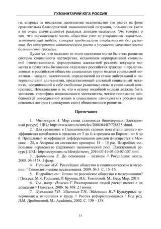 ГУМАНИТАРИЙ ЮГА РОССИИ
 
го, впервые за последнее десятилетие недовольство это растет на фоне
сравнительно благоприятной экономической ситуации, повышения (хотя
и не очень значительного) реальных доходов населения. Это говорит о
том, что значительную часть общества уже не устраивает социально-
экономическая модель, которая предполагает стабильность без разви-
тия, без конвертации экономического роста в улучшение качества жизни
большинства граждан.
       Думается, что выходом из этого состояния могло бы стать развитие
системы социального партнерства, механизмов корпоративной социаль-
ной ответственности, формирование адекватной реалиям текущего мо-
мента и практикам бытования отдельных российских граждан и представ-
ленных в российском обществе социальных групп модели социальной по-
литики – модели, эклектичной, определяемой на стыке либеральной и па-
терналистской альтернатив, представляющей сложный социальный меха-
низм, соединяющий в себе свободные рыночные силы и социальный ком-
промисс. Немаловажно и то, что в основу подобной модели должны быть
заложены специфика национального менталитета, четкое понимание осо-
бенностей повседневной жизни и социального самочувствия россиян как
основных акторов («движущих сил») общественного развития.

                                  Примечания

       1. Миловзоров А. Мир снова становится биполярным [Электрон-
ный ресурс]. URL: http://www.utro.ru/articles/2008/04/07/728835.shtml.
       2. Для сравнения: в Скандинавских странах показатели данного ко-
эффициента колеблются в пределах от 3 до 4; в среднем по Европе – от 6 до
8. Предельный коэффициент дифференциации доходов фиксируется в Мек-
сике – 25, в Америке он составляет примерно 14 – 15 раз. Подробнее см.:
Большое неравенство сдерживает экономический рост [Электронный ре-
сурс]. URL: http://ecsystems.ru/lifestyle/news_2010-07-19-05-30-02-307.html.
       3. Добрынина Е. До основанья – незачем // Российская газета.
2008. № 4578. 1 февр.
       4. Горшков М.К. Российское общество в социологическом измере-
нии // Социологические исследования. 2009. № 3. С. 15–16.
       5. Подробнее см.: Готово ли российское общество к модернизации?
/ Под ред. М.К. Горшкова, Р. Крумма, Н.Е. Тихоновой. М.: Весь Мир, 2010.
       6. См., напр.: Ильичев Г. Разочарование людей растет вместе с их
доходами // Известия. 2006. № 108. 21 июня.
       7. Лукьянова Т.Н., Убиенных Т.Н., Эйдельман Я.Л. Культурные де-
терминанты отношения к труду // Россия реформирующаяся / Под ред.
Л.М. Дробижевой. М.: Academia, 2002. С. 130 – 158.


                                     31
 