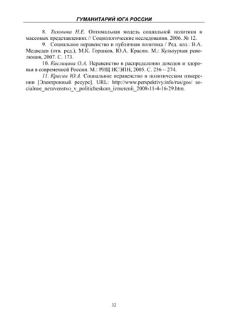 ГУМАНИТАРИЙ ЮГА РОССИИ
 
       8. Тихонова Н.Е. Оптимальная модель социальной политики в
массовых представлениях // Социологические исследования. 2006. № 12.
       9. Социальное неравенство и публичная политика / Ред. кол.: В.А.
Медведев (отв. ред.), М.К. Горшков, Ю.А. Красин. М.: Культурная рево-
люция, 2007. С. 173.
       10. Кислицина О.А. Неравенство в распределении доходов и здоро-
вья в современной России. М.: РИЦ ИСЭПН, 2005. С. 256 – 274.
       11. Красин Ю.А. Социальное неравенство в политическом измере-
нии [Электронный ресурс]. URL: http://www.perspektivy.info/rus/gos/ so-
cialnoe_neravenstvo_v_politicheskom_izmerenii_2008-11-4-16-29.htm.




                                  32
 
