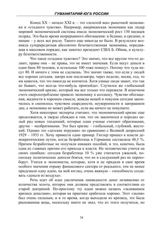 ГУМАНИТАРИЙ ЮГА РОССИИ
 
        Конец ХХ – начало XXI в. – это «золотой век» рыночной экономи-
ки и «стадного чувства». Например, американская экономика как лидер
мировой экономической системы имела экономический рост 130 месяцев
подряд. Это было время непрерывного обогащения: и бедные, и средние, и
нищие – у всех все росло. Такого еще никогда не было. В результате воз-
никла суперкредитная абсолютно безответственная экономика, породив-
шая в массовом порядке, как заметил президент США Б. Обама, и культу-
ру безответственности.
        Что такое «стадное чувство»? Это значит, что все кругом что-то де-
лают, правы они – не правы, это не имеет значения. Если несут деньги в
один банк 80 человек, и остальные 100 тоже понесут. Потому что туда не-
сут 80. И ничего с этим не сделаешь. Это значит также, что если у людей
все хорошо сегодня, завтра или послезавтра, через неделю, месяц, год, то
им кажется, что это никогда не кончится. Хотя умные люди знают, что так
не бывает, что всегда что-нибудь произойдет. Случился же глобальный
экономический кризис, который мы все только что пережили. В конечном
счете сверхпотребление привело экономику к коллапсу. Чувство обогаще-
ния, жадности в хорошем смысле, жажды вещей и покупок сегодня закон-
чилось и сменилось чувством скаредности, неуверенности в завтрашнем
дне, а экономика не может работать, если вы ничего не покупаете.
        Хотя некоторые эксперты считают, что экономический кризис еще
продолжается, я твердо убежден в том, что он закончился и породил це-
лый ряд новых тенденций, которые одни ученые считают обратимыми,
другие – необратимыми. Это был кризис – глобальный, глубокий, жесто-
кий. Однако это «детские игрушки» по сравнению с Великой депрессией
1929 – 1933 гг. Хочу привести один пример. Гитлер пришел к власти де-
мократическим путем, когда безработица в Германии составляла 48,5 %.
Причем безработные не получали никаких пособий, и это, конечно, была
одна из главных причин его прихода к власти. Но человечество учится на
своих ошибках: сегодня безработица 10 % уже считается ужасной, по-
скольку политические деятели боятся, что их в следующий раз не переиз-
берут. Учатся и экономисты, которые, хотя и не придали в свое время
особого значения отрыву финансового сектора от реального, тем не менее
придумали одну идею, на мой взгляд, очень важную – способность созда-
вать «деньги из воздуха».
        Речь идет об идее увеличения ликвидности денег независимо от
количества золота, которое они должны представлять в соответствии со
старой доктриной. По-простому эту идею можно назвать «заливанием
кризиса деньгами», которая на практике сработала хорошо. Этот «залив»
был очень сильным, и в то время, когда выходили из кризиса, это была
рискованная вещь, поскольку никто не знал, что из этого получится, но


                                    34
 
