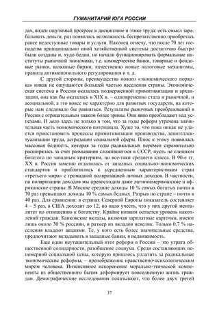 ГУМАНИТАРИЙ ЮГА РОССИИ
 
дах, виден ощутимый прогресс в дисциплине и этике труда: есть смысл зара-
батывать деньги, раз появилась возможность беспрепятственно приобретать
ранее недоступные товары и услуги. Наконец отмечу, что после 70 лет гос-
подства принципиально иной хозяйственной системы достаточно быстро
были созданы и, худо-бедно, но начали функционировать формальные ин-
ституты рыночной экономики, т.е. коммерческие банки, товарные и фондо-
вые рынки, валютные биржи, качественно новые налоговые механизмы,
правила антимонопольного регулирования и т. д.
       С другой стороны, преимущества нового «экономического поряд-
ка» никак не ощущаются большей частью населения страны. Экономиче-
ская система в России оказалась подверженной примитивизации и архаи-
зации, она как бы оказалась в XIX в. – одновременно стала и рыночной, и
асоциальной, а это вовсе не характерно для развитых государств, на кото-
рые нам следовало бы равняться. Результаты рыночных преобразований в
России с отрицательным знаком более зримы. Они явно преобладают над ус-
пехами. И дело здесь не только в том, что за годы реформ утрачена значи-
тельная часть экономического потенциала. Хуже то, что пока никак не уда-
ется приостановить процессы примитивизации производства, деинтеллек-
туализации труда, деградации социальной сферы. Плюс к этому появилась
массовая бедность, которая за годы радикальных перемен стремительно
расширялась за счет размывания сложившегося в СССР, пусть не слишком
богатого по западным критериям, но все-таки среднего класса. В 90-е гг.
ХХ в. Россия заметно отдалилась от западных социально-экономических
стандартов и приблизились к усредненным характеристикам стран
«третьего мира» с громадной поляризацией личных доходов. В частности,
по поляризации доходов мы превосходим даже латиноамериканские и аф-
риканские страны. В Москве средние доходы 10 % самых богатых почти в
70 раз превышают доходы 10 % самых бедных. Разрыв по стране – почти в
40 раз. Для сравнения: в странах Северной Европы показатель составляет
4 – 5 раз, в США доходит до 12, но надо учесть, что у них другой мента-
литет по отношению к богатству. Крайне низким остается уровень накоп-
лений граждан. Банковские вклады, включая зарплатные карточки, имеют
лишь около 30 % россиян, и размер их вкладов невелик. Только 0,7 % на-
селения владеют акциями. Те, у кого есть более значительные средства,
предпочитают вкладывать в западные банки, в недвижимость.
       Еще один неутешительный итог реформ в России – это утрата об-
щественной солидарности, разобщение социума. Среди составляющих не-
померной социальной цены, которую пришлось уплатить за радикальные
экономические реформы, – пренебрежение нравственно-психологическим
миром человека. Интенсивное искоренение морально-этической компо-
ненты из общественного бытия деформирует повседневную жизнь граж-
дан. Демографические исследования показывают, что более двух третей

                                   37
 