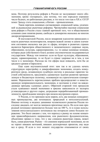 ГУМАНИТАРИЙ ЮГА РОССИИ
 
мена. Поэтому результаты реформ в России не заслуживают иного обо-
значения, кроме «позорных», уже потому, что они породили огромное
число бедных, но работающих россиян, и это после того как в XX в. СССР
помог Западу стать социальным, а Китаю – промышленным.
       Таков перечень основных составляющих социальной цены, уплачен-
ной за радикальные рыночные реформы. Чрезвычайно высокая социальная
цена реформ в России стала главной причиной того, что в общественном
сознании сами понятия рынка, свободы и демократии оказались во многом
дискредитированными.
       В постсоветской России, после воцарения идеологии пришедших к
власти рыночных волюнтаристов, вопреки всякой логике в самом плачев-
ном состоянии оказались как раз те сферы, которые в развитых странах
являются барометром общественного и экономического здоровья: наука,
образование, культура, здравоохранение, т.е. те самые основные позиции,
которые ради собственного блага должно систематически поддерживаться
государством. Между тем понятно: если не будет культуры, образования,
науки, здравоохранения, то не будет в стране здоровья ни в чем, в том
числе и в экономике. Расходы на эти сферы надо повысить, хотя бы до
среднего уровня в Евросоюзе.
       Еще один неутешительный итог: нам так и не удалось начать
структурную перестройку и диверсификацию экономики, создать конку-
рентную среду, независимую судебную систему и реальные гарантии ча-
стной собственности, предложить адекватную задачам развития промыш-
ленную и бюджетную политику, основанную на стратегическом планиро-
вании. Нерешенность перечисленных проблем предопределяет и инвести-
ционную непривлекательность экономики, и молчание в ответ на каждо-
дневные призывы «длинных денег». Обратной стороной этих процессов
стали «увязание» нашей экономики в трясине зависимости от экспорта
углеводородов и другого сырья, деградация перерабатывающей промыш-
ленности, преобладание импорта при низком внутреннем спросе.
       У России, и это признано всем миром, есть два мощных конкурент-
ных преимущества, два потенциала: природный и интеллектуальный.
Именно поэтому в индексе динамики человеческого развития Россия по-
следние двадцать лет всегда занимала приличные места. Но если наш при-
родный потенциал применяется больше чем на 100 %, то в плане исполь-
зования интеллектуального потенциала мы потерпели самое большое по-
ражение. Это было связано с тем, что переход к рынку на основе концеп-
ции праволиберального направления, или рыночного фундаментализма,
объективно привел к тому, что у нас слишком рыночная страна, может
быть, самая рыночная. Рынок – это синоним нормальной экономики, но он
не терпит никаких мечтаний, никаких долгосрочных проектов, ему надо
все и сразу. И если в этот момент государство отказывается от своих

                                  39
 