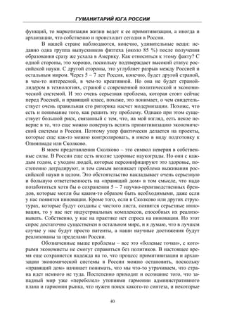 ГУМАНИТАРИЙ ЮГА РОССИИ
 
функций, то маркетизация жизни ведет к ее примитивизации, а иногда и
архаизации, что собственно и происходит сегодня в России.
       В нашей стране наблюдаются, конечно, удивительные вещи: не-
давно одна группа выпускников физтеха (около 85 %) после получения
образования сразу же уехала в Америку. Как относиться к этому факту? С
одной стороны, это хорошо, поскольку подтверждает высокий статус рос-
сийской науки. С другой стороны, это углубляет разрыв между Россией и
остальным миром. Через 5 – 7 лет Россия, конечно, будет другой страной,
в чем-то интересной, в чем-то креативной. Но она не будет страной-
лидером в технологиях, страной с современной политической и экономи-
ческой системой. И это очень серьезная проблема, которая стоит сейчас
перед Россией, и правящий класс, похоже, это понимает, о чем свидетель-
ствует очень правильная его риторика насчет модернизации. Похоже, что
есть и понимание того, как решить эту проблему. Однако при этом суще-
ствует большой риск, связанный с тем, что, на мой взгляд, есть некое не-
верие в то, что еще можно повернуть вспять примитивизацию экономиче-
ской системы в России. Поэтому упор фактически делается на проекты,
которые еще как-то можно контролировать, я имею в виду подготовку к
Олимпиаде или Сколково.
       В моем представлении Сколково – это символ неверия в собствен-
ные силы. В России еще есть вполне здоровые наукограды. Но они с каж-
дым годом, с уходом людей, которые персонифицируют это здоровье, по-
степенно деградируют, и тем самым возникает проблема выживания рос-
сийской науки в целом. Это обстоятельство накладывает очень серьезную
и большую ответственность на «правящий дом» в том смысле, что надо
позаботиться хотя бы о сохранении 5 – 7 научно-производственных брен-
дов, которые могли бы каким-то образом быть необходимыми, даже если
у нас появятся инновации. Кроме того, если в Сколково или других струк-
турах, которые будут созданы с чистого листа, появятся серьезные инно-
вации, то у нас нет индустриальных комплексов, способных их реализо-
вывать. Собственно, у нас на практике нет спроса на инновации. Но этот
спрос достаточно существенен в остальном мире, и я думаю, что в лучшем
случае у нас будут просто патенты, а наши научные достижения будут
реализованы за пределами России.
       Обозначенные выше проблемы – все это «болевые точки», с кото-
рыми экономисты не смогут справиться без политиков. В настоящее вре-
мя еще сохраняется надежда на то, что процесс примитивизации и архаи-
зации экономической системы в России можно остановить, поскольку
«правящий дом» начинает понимать, что мы что-то утрачиваем, что стра-
на идет немного не туда. Постепенно приходит и осознание того, что за-
падный мир уже «переболел» утопиями гармонии административного
плана и гармонии рынка, что нужен поиск какого-то синтеза, и некоторые

                                   40
 