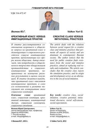 ГУМАНИТАРИЙ ЮГА РОССИИ
 
УДК 316.472.47




    Волков Ю.Г.                                                         Volkov Yuri G.

    КРЕАТИВНЫЙ КЛАСС VERSUS                        CREATIVE CLASS VERSUS
    ИМИТАЦИОННЫХ ПРАКТИК                            IMITATIONAL PRACTICES

    В статье рассматриваются со-               The article deals with the relations
    отношения назревшего в общест-             between social request for a creative
    ве запроса на креативный класс и           class and imitative practices that per-
    доминирующих в современном рос-            meate all aspects of society and are
    сийском социуме имитационных               dominant in contemporary Russian
    практик, пронизывающих все сфе-            society. The author notices that the
    ры жизни общества. Автор отме-             need for public creation finds resis-
    чает, что потребность в общест-            tance from the social and imitative
    венном творчестве обнаруживает             practices, aimed at replacing real re-
    противодействие в социально-               sults and evaluations. The article con-
    имитационных практиках, на-                cludes that the creative class rejects
    правленных на замещение реаль-             the simulation practice, and its origin
    ных результатов и оценок симуля-           and development serves as an alterna-
    цией. В статье делаются выводы,            tive to the era of social imitation.
    что креативный класс отклоняет
    имитационные практики, а само
    его возникновение и развитие вы-
    ступает как альтернатива эпохе
    социальных имитаций.
    Ключевые слова: креативный                 Key words: creative class, social
    класс, социальная имитация, креа-          imitation, creative potential, imita-
    тивный потенциал, имитационный             tional discourse, social self-esteem,
    дискурс, социальная самооценка,            social expectations.
    социальные ожидания.
    Волков Юрий Григорьевич,                   Volkov Yuri G.,
    доктор философских наук, профессор,        Doctor of Philosophy,
    директор ИППК ЮФУ,                         Director of IPPK SFEDU,
    г. Ростов-на-Дону,                         Rostov-on-Don,
    e-mail: infoippk@sfedu.ru                  e-mail: infoippk@sfedu.ru

    © Волков Ю.Г., 2012 г.                     © Volkov Yuri G., 2012


                                          43
 