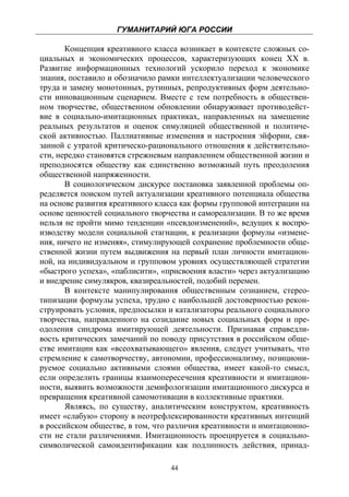 ГУМАНИТАРИЙ ЮГА РОССИИ
 
       Концепция креативного класса возникает в контексте сложных со-
циальных и экономических процессов, характеризующих конец ХХ в.
Развитие информационных технологий ускорило переход к экономике
знания, поставило и обозначило рамки интеллектуализации человеческого
труда и замену монотонных, рутинных, репродуктивных форм деятельно-
сти инновационным сценарием. Вместе с тем потребность в обществен-
ном творчестве, общественном обновлении обнаруживает противодейст-
вие в социально-имитационных практиках, направленных на замещение
реальных результатов и оценок симуляцией общественной и политиче-
ской активностью. Паллиативные изменения и настроения эйфории, свя-
занной с утратой критическо-рационального отношения к действительно-
сти, нередко становятся стрежневым направлением общественной жизни и
преподносятся обществу как единственно возможный путь преодоления
общественной напряженности.
       В социологическом дискурсе постановка заявленной проблемы оп-
ределяется поиском путей актуализации креативного потенциала общества
на основе развития креативного класса как формы групповой интеграции на
основе ценностей социального творчества и самореализации. В то же время
нельзя не пройти мимо тенденции «псевдоизменений», ведущих к воспро-
изводству модели социальной стагнации, к реализации формулы «измене-
ния, ничего не изменяя», стимулирующей сохранение проблемности обще-
ственной жизни путем выдвижения на первый план личности имитацион-
ной, на индивидуальном и групповом уровнях осуществляющей стратегии
«быстрого успеха», «паблисити», «присвоения власти» через актуализацию
и внедрение симулякров, квазиреальностей, подобий перемен.
       В контексте манипулирования общественным сознанием, стерео-
типизации формулы успеха, трудно с наибольшей достоверностью рекон-
струировать условия, предпосылки и катализаторы реального социального
творчества, направленного на созидание новых социальных форм и пре-
одоления синдрома имитирующей деятельности. Признавая справедли-
вость критических замечаний по поводу присутствия в российском обще-
стве имитации как «всеохватывающего» явления, следует учитывать, что
стремление к самотворчеству, автономии, профессионализму, позициони-
руемое социально активными слоями общества, имеет какой-то смысл,
если определить границы взаимопересечения креативности и имитацион-
ности, выявить возможности демифологизации имитационного дискурса и
превращения креативной самомотивации в коллективные практики.
       Являясь, по существу, аналитическим конструктом, креативность
имеет «слабую» сторону в неотрефлексированности креативных интенций
в российском обществе, в том, что различия креативности и имитационно-
сти не стали различениями. Имитационность проецируется в социально-
символической самоидентификации как подлинность действия, принад-

                                  44
 