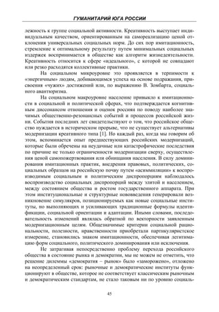 ГУМАНИТАРИЙ ЮГА РОССИИ
 
лежность к группе социальной активности. Креативность выступает инди-
видуальным качеством, ориентированным на самореализацию ценой от-
клонения универсальных социальных норм. До сих пор имитационность,
стремление к оптимальному результату путем минимальных социальных
издержек воспринимается в обществе как алгоритм жизнедеятельности.
Креативность относится к сфере «идеального», с которой не совпадают
или резко расходятся коллективные практики.
       На социальном микроуровне это проявляется в терпимости к
«энергичным» людям, добивающимся успеха на основе подражания, при-
своения «чужих» достижений или, по выражению В. Зомбарта, социаль-
ного авантюризма.
       На социальном макроуровне население привыкло к имитационно-
сти в социальной и политической сферах, что подтверждается когнитив-
ным диссонансом отношения и оценок россиян по поводу наиболее зна-
чимых общественно-резонансных событий и процессов российской жиз-
ни. События последних лет свидетельствуют о том, что российское обще-
ство нуждается в историческом прорыве, что не существует альтернативы
модернизации креативного типа [1]. Но каждый раз, когда мы говорим об
этом, вспоминается опыт предшествующих российских модернизаций,
которые были обречены на неудачные или катастрофические последствия
по причине не только ограниченности модернизации сверху, осуществле-
ния ценой самопожертвования или обнищания населения. В силу домини-
рования имитационных практик, внедрения правовых, политических, со-
циальных образцов на российскую почву путем «асиммиляции» к воспро-
изводимым социальным и политическим диспропорциям наблюдалось
воспроизводство социальных диспропорций между элитой и населением,
между состоянием общества и ростом государственного аппарата. При
этом институциональные и структурные нововведения генерировали воз-
никновение симулякров, позиционируемых как новые социальные инсти-
туты, но выполняющих и усиливающих традиционные формулы иденти-
фикации, социальной ориентации и адаптации. Иными словами, последо-
вательность изменений являлась обратной по векторности заявленным
модернизационным целям. Общезначимые критерии социальной рацио-
нальности, полезности, нравственности приобретали партикуляристское
измерение, становились знаком имитационности, обеспечивая легитима-
цию форм социального, политического доминирования или исключения.
       Не затрагивая непосредственно проблему перехода российского
общества в состояние рынка и демократии, мы не можем не отметить, что
решение дилеммы «демократия – рынок» было «заморожено», отложено
на неопределенный срок: рыночные и демократические институты функ-
ционируют в обществе, которое не соответствует классическим рыночным
и демократическим стандартам, не стало таковым ни по уровню социаль-

                                 45
 