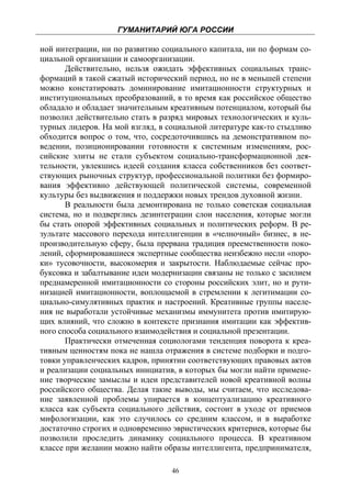 ГУМАНИТАРИЙ ЮГА РОССИИ
 
ной интеграции, ни по развитию социального капитала, ни по формам со-
циальной организации и самоорганизации.
       Действительно, нельзя ожидать эффективных социальных транс-
формаций в такой сжатый исторический период, но не в меньшей степени
можно констатировать доминирование имитационности структурных и
институциональных преобразований, в то время как российское общество
обладало и обладает значительным креативным потенциалом, который бы
позволил действительно стать в разряд мировых технологических и куль-
турных лидеров. На мой взгляд, в социальной литературе как-то стыдливо
обходится вопрос о том, что, сосредоточившись на демонстративном по-
ведении, позиционировании готовности к системным изменениям, рос-
сийские элиты не стали субъектом социально-трансформационной дея-
тельности, увлекшись идеей создания класса собственников без соответ-
ствующих рыночных структур, профессиональной политики без формиро-
вания эффективно действующей политической системы, современной
культуры без выдвижения и поддержки новых трендов духовной жизни.
       В реальности была демонтирована не только советская социальная
система, но и подверглись дезинтеграции слои населения, которые могли
бы стать опорой эффективных социальных и политических реформ. В ре-
зультате массового перехода интеллигенции в «челночный» бизнес, в не-
производительную сферу, была прервана традиция преемственности поко-
лений, сформировавшиеся экспертные сообщества неизбежно несли «поро-
ки» тусовочности, высокомерия и закрытости. Наблюдаемые сейчас про-
буксовка и забалтывание идеи модернизации связаны не только с засилием
преднамеренной имитационности со стороны российских элит, но и рути-
низацией имитационности, воплощаемой в стремлении к легитимации со-
циально-симулятивных практик и настроений. Креативные группы населе-
ния не выработали устойчивые механизмы иммунитета против имитирую-
щих влияний, что сложно в контексте признания имитации как эффектив-
ного способа социального взаимодействия и социальной презентации.
       Практически отмеченная социологами тенденция поворота к креа-
тивным ценностям пока не нашла отражения в системе подборки и подго-
товки управленческих кадров, принятии соответствующих правовых актов
и реализации социальных инициатив, в которых бы могли найти примене-
ние творческие замыслы и идеи представителей новой креативной волны
российского общества. Делая такие выводы, мы считаем, что исследова-
ние заявленной проблемы упирается в концептуализацию креативного
класса как субъекта социального действия, состоит в уходе от приемов
мифологизации, как это случилось со средним классом, и в выработке
достаточно строгих и одновременно эвристических критериев, которые бы
позволили проследить динамику социального процесса. В креативном
классе при желании можно найти образы интеллигента, предпринимателя,

                                  46
 