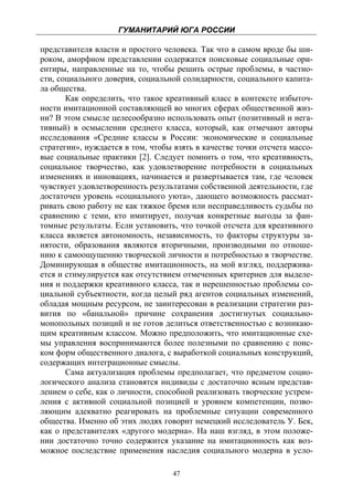 ГУМАНИТАРИЙ ЮГА РОССИИ
 
представителя власти и простого человека. Так что в самом вроде бы ши-
роком, аморфном представлении содержатся поисковые социальные ори-
ентиры, направленные на то, чтобы решить острые проблемы, в частно-
сти, социального доверия, социальной солидарности, социального капита-
ла общества.
       Как определить, что такое креативный класс в контексте избыточ-
ности имитационной составляющей во многих сферах общественной жиз-
ни? В этом смысле целесообразно использовать опыт (позитивный и нега-
тивный) в осмыслении среднего класса, который, как отмечают авторы
исследования «Средние классы в России: экономические и социальные
стратегии», нуждается в том, чтобы взять в качестве точки отсчета массо-
вые социальные практики [2]. Следует помнить о том, что креативность,
социальное творчество, как удовлетворение потребности в социальных
изменениях и инновациях, начинается и развертывается там, где человек
чувствует удовлетворенность результатами собственной деятельности, где
достаточен уровень «социального уюта», дающего возможность рассмат-
ривать свою работу не как тяжкое бремя или несправедливость судьбы по
сравнению с теми, кто имитирует, получая конкретные выгоды за фан-
томные результаты. Если установить, что точкой отсчета для креативного
класса является автономность, независимость, то факторы структуры за-
нятости, образования являются вторичными, производными по отноше-
нию к самоощущению творческой личности и потребностью в творчестве.
Доминирующая в обществе имитационность, на мой взгляд, поддержива-
ется и стимулируется как отсутствием отмеченных критериев для выделе-
ния и поддержки креативного класса, так и нерешенностью проблемы со-
циальной субъектности, когда целый ряд агентов социальных изменений,
обладая мощным ресурсом, не заинтересован в реализации стратегии раз-
вития по «банальной» причине сохранения достигнутых социально-
монопольных позиций и не готов делиться ответственностью с возникаю-
щим креативным классом. Можно предположить, что имитационные схе-
мы управления воспринимаются более полезными по сравнению с поис-
ком форм общественного диалога, с выработкой социальных конструкций,
содержащих интеграционные смыслы.
       Сама актуализация проблемы предполагает, что предметом социо-
логического анализа становятся индивиды с достаточно ясным представ-
лением о себе, как о личности, способной реализовать творческие устрем-
ления с активной социальной позицией и уровнем компетенции, позво-
ляющим адекватно реагировать на проблемные ситуации современного
общества. Именно об этих людях говорит немецкий исследователь У. Бек,
как о представителях «другого модерна». На наш взгляд, в этом положе-
нии достаточно точно содержится указание на имитационность как воз-
можное последствие применения наследия социального модерна в усло-

                                   47
 
