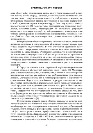 ГУМАНИТАРИЙ ЮГА РОССИИ
 
виях общества без сложившихся на базе индустриализма сословий и клас-
сов. Но это, в свою очередь, означает, что не исключена возможность по-
явления новых нетрадиционных процессов «образования» классов, не
признающих социальных границ, протекающих в условиях систематиче-
ски обостряющегося кризиса на рынке труда. Воистину третьего никогда
не стоит исключать [3]. Под «третьим» понимается мир социальных симу-
лякров, квазиреальностей, претендующих на социальную регуляцию
(концепция политкорректности), но нейтрализующих возможности сво-
бодного самовыражения и поощряющих вынужденный, связанный с не-
способностью общества удовлетворительно решить очевидные проблемы
индивидуализм.
       В современном обществе признание самостоятельности, автономии
индивида расходится с представлением об индивидуальных правах, при-
сущих обществу индустриализма. В этом отношении креативный класс
осуществляет саморевизию, пользуясь словами немецкого социального
мыслителя У. Бека, модерна. Обновление сдерживается регенерирующи-
ми тенденциями индустриального общества, разделением на правящие и
подчиненные слои, но, несмотря на все потрясения, наблюдаются процесс
творческой рационализации общественных отношений и институционали-
зация творческих практик, связанных с потенциалом роста креативного
класса [4].
       Г. Дерлугян замечает, что в современной науке непродуктивна по-
становка вопроса в абстрактной автономии «или – или?» [5]. Мы имеем
дело с человеческой натурой, с индивидами, в которых заложены разно-
направленные векторы: как любопытство, изобретательство ради самореа-
лизации, улучшения жизни, так и самовоспроизводство и нормальность
существования. Другое дело, что базовые структуры повседневности уже
не остаются неизменными, и следовательно, нельзя руководствоваться ло-
гикой традиции или возможностями социального риска. Имитационная
активность, на наш взгляд, вырастает из следования социальным стерео-
типам, уверенности, что повседневность неизменно стабильна, что, даже
если формируется квазиреальность, общество движется к общественным
компромиссам через отказ от универсальных притязаний модерна на ав-
тономию и аутентичность [6].
       С креативным классом, таким образом, связывается развязка цик-
личности социальных имитаций, вступление человечества в состояние не-
линейного развития с генерированием социальной энергии, побуждающей
создавать нечто новое, и с формированием новых институциональных се-
тей (не только университетов, профессиональных конференций, но и
групп социальной и профессиональной инициативы). Хотя эти движения и
возникли на Западе еще в XVII – XVIII вв., само исчезновение прежних
культурных и социально-сословных барьеров, основанных на комплексе

                                  48
 