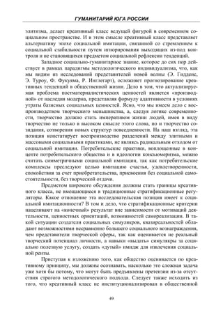 ГУМАНИТАРИЙ ЮГА РОССИИ
 
элитизма, делает креативный класс ведущей фигурой в современном со-
циальном пространстве. И в этом смысле креативный класс представляет
альтернативу эпохе социальной имитации, связанной со стремлением к
социальной стабильности путем игнорирования выходящих из-под кон-
троля и не становящихся предметом социальной рефлексии тенденций.
       Западное социально-гуманитарное знание, которое до сих пор дей-
ствует в рамках парадигмы методологического индивидуализма, что, как
мы видим из исследований представителей новой волны (Э. Гидденс,
Э. Туроу, Ф. Фукуяма, Р. Инглегарт), осложняет прогнозирование креа-
тивных тенденций в общественной жизни. Дело в том, что актуализируе-
мая проблема постматериалистических ценностей является «производ-
ной» от наследия модерна, представляя формулу адаптивности в условиях
утраты базисных социальных ценностей. Ясно, что мы имеем дело с вос-
производством творческого меньшинства, а, следуя логике современно-
сти, творчество должно стать императивом жизни людей, имея в виду
творчество не только в высоком смысле этого слова, но и творчество со-
зидания, сотворения новых структур повседневности. На наш взгляд, эта
позиция констатирует воспроизводство разделений между элитными и
массовыми социальными практиками, не являясь радикальным отходом от
социальной имитации. Потребительские практики, воплощенные в кон-
цепте потребительского общества и в идеологии консьюмеризма, можно
считать симметричными социальной имитации, так как потребительские
комплексы преследуют целью имитацию счастья, удовлетворенности,
спокойствия за счет приобретательства, присвоения без социальной само-
стоятельности, без творческой отдачи.
       Предметом широкого обсуждения должны стать границы креатив-
ного класса, не вмещающиеся в традиционные стратификационные регу-
ляторы. Какое отношение эта исследовательская позиция имеет к соци-
альной имитационности? В том и дело, что стратификационные критерии
нацеливают на «конечный» результат вне зависимости от мотиваций дея-
тельности, ценностных ориентаций, возможностей самореализации. В та-
кой ситуации создатели социальных симулякров, квазиреальностей обла-
дают возможностями несравненно большего социального вознаграждения,
чем представители творческой сферы, так как оценивается не реальный
творческий потенциал личности, а навыки «выдать» симулякры за соци-
ально полезную услугу, создать «дутый» имидж для извлечения социаль-
ной ренты.
       Приступая к изложению того, как общество оценивается по креа-
тивному принципу, мы должны осознавать, насколько это сложная задача
уже хотя бы потому, что могут быть предъявлены претензии из-за отсут-
ствия строгого методологического подхода. Следует также исходить из
того, что креативный класс не институционализирован в общественной

                                  49
 