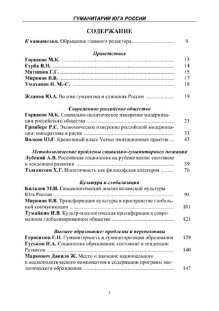 ГУМАНИТАРИЙ ЮГА РОССИИ
 
                                           СОДЕРЖАНИЕ
К читателям. Обращение главного редактора ................................                                   9

                                          Приветствия
Горшков М.К. .....................................................................................          13
Гурба В.Н. ............................................................................................     14
Матишов Г.Г. ......................................................................................         15
Миронов В.В. .......................................................................................        17
Умаханов И. М.-С. .............................................................................             18

Жданов Ю.А. Во имя гуманизма и единения России .....................                                        19

                  Современное российское общество
Горшков М.К. Социально-политическое измерение модерниза-
ции российского общества ..................................................................                 23
Гринберг Р.С. Экономическое измерение российской модерниза-
ции: императивы и риски ....................................................................                33
Волков Ю.Г. Креативный класс Versus имитационных практик ...                                                43

   Методологические проблемы социально-гуманитарного познания
Лубский А.В. Российская социология на рубеже веков: состояние
и тенденции развития .......................................................................... 59
Тхагапсоев Х.Г. Идентичность как философская категория .........                                76

                              Культура и глобализация
Билалов М.И. Гносеологический анализ исламской культуры
Юга России ...........................................................................................      91
Миронов В.В. Трансформация культуры в пространстве глобаль-
ной коммуникации ...............................................................................            101
Тумайкин И.В. Культр-идеологическая пролиферация в совре-
менном глобализированном обществе ...............................................                           121

              Высшее образование: проблемы и перспективы
Герасимов Г.И. Гуманитарность и гуманитаризация образования                                                 129
Гуськов И.А. Социология образования: состояние и тенденции
Развития ................................................................................................   140
Маркович Данило Ж. Место и значение национального
и космополитического компонентов в содержании программ эко-
логического образования .....................................................................               147



                                                          5
 