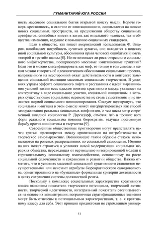 ГУМАНИТАРИЙ ЮГА РОССИИ
 
ность массового социального бытия открытой поиску мысли. Короче го-
воря, креативность, в отличие от имитационности, основывается на поиске
новых социальных пространств, на предложении обществу социальных
артефактов, способных внести в жизнь как отдельного человека, так и об-
щества изменения, ведущие к повышению социальных стандартов.
       Если в обществе, как пишет американский исследователь Ф. Зака-
рия, возобладает потребность «учиться думать», оно находится в поисках
иной социальной культуры, обоснования права человека ошибаться и иметь
«второй и третий» шансы [8]. Но не возникает ли риск очередного социаль-
ного мифотворчества, поощряющего массовые имитационные практики?
Если это и можно классифицировать как миф, то только в том смысле, в ка-
ком можно говорить об идеологическом обосновании социального проекта,
направленного на всесторонний охват действительности в контексте заме-
щения социальной имитации массовым социальным творчеством. В усло-
виях утраты эффекта социального лифта и расставания с идеей выравнива-
ния условий жизни всех классов понятие креативного класса указывает на
альтернативу в виде социального участия, социальной инициативы, в кото-
рых существующие социальные неравенства не столь существенны и не яв-
ляются нормой социального позиционирования. Следует подчеркнуть, что
социальная имитация в этом смысле может интерпретироваться как способ
замораживания реальных социальных конфликтов, о чем писал мэтр совре-
менной западной социологии Р. Дарендорф, отмечая, что в провале всех
форм реального социализма повинна бюрократия, ведущая постоянную
борьбу против инициативы и творчества [9].
       Современные общественные противоречия могут представлять не-
что третье: противоречия между ориентациями на потребительство и
творческое самовыражение. Возникающие таким образом статусы осно-
вываются на ролевых распределениях по социальной самооценке. Именно
на них может строиться в условиях новой модернизации социальная ие-
рархия общества, переходящая от вертикально интегрированной модели к
горизонтальному социальному взаимодействию, основанному на росте
социальной сплоченности и сохранении и развитии общества. Важно от-
метить, что в условиях массовой социальной креативности становятся не-
существенными или исчезают атрибуты бюрократического самодовольст-
ва, ориентированного на «бумажные» формальные критерии деятельности
в целях сохранения системы должностной ренты.
       Поскольку в комплексе социетальных характеристик креативного
класса включены показатели творческого потенциала, творческой актив-
ности, творческой идентичности, интегральный показатель рассчитывает-
ся на основе их концентрации; пограничные стратификационные значения
могут быть отнесены к потенциальным характеристикам, т. е. к креатив-
ному классу для себя. Этот принцип продиктован не стремлением универ-

                                   51
 