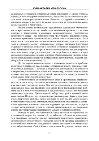 ГУМАНИТАРИЙ ЮГА РОССИИ
 
социальных отношений, креативный класс воплощает, с одной стороны,
переход к новым формам социальности, признание роли творческого тру-
да в качестве приоритетного в жизни общества. И с другой – динамизма, в
описании которого мы часто не может полагаться на традиционные соци-
альные деления и различения.
       Чтобы понять возможности преодоления социальной имитацион-
ности креативным классом, необходимо осознавать границы его возник-
новения и деятельности в контексте вышеизложенного. Пространство
креативного класса – это межличностное пространство, социальное поле,
в котором проживает креативный класс, имеет много составляющих. Если
попытаться соединить все эти высказанные положения, речь идет о пере-
ходе к социологическому воображению, которое связывает биографию
отдельного человека, общества и историю, осознание обществом самого
себя. Креативный класс как раз и является воплощением тенденции разви-
тия социальных структур, в котором есть потребность в знаниях, в про-
свещенных гражданах, в охвате широких общесоциальных проблем и вы-
зовов, открывающихся шансов и преодоления противоречий, писание сво-
ей судьбы в течение времени [12].
       До сих пор мы говорили только о возможных подходах к проблеме
креативного класса, но само понятие «креативный класс» порождает мас-
су сложных вопросов. И начиная с творческой самооценки, с потребности
в творчестве, в отношении к жизни как творчеству, и ориентации на соци-
альную эмпатию, участие других людей, мы выделяем частоту взаимодей-
ствий между творческими личностями.
       Можно говорить об эпизодических актах в проявлениях креативно-
го класса, но в эпоху Интернета возникают массовые творческие движе-
ния, массовые творческие акции. Они могут проявляться в уродливо шар-
жированном виде, как граффити или мобил-флэш (нетрадиционных фор-
мах), так и в том, что описывается в традиционных схемах, как массовые
творческие практики. Предложенный набор категорий и понятий имеет
свою логику. Полагая, что интернет-пространство может быть и простран-
ством творческой свободы, нельзя упускать из виду то, что можно назвать
вторжением социальной имитации, мобилизации на симулятивные совме-
стные практики, имеющие смыслом «дурную» оригинальность, подкреп-
ляемую возможностью ухода от личной ответственности за совершение
иногда противоречащих общественной морали и смыслам действий.
       Исходя из того, что креативный класс является интегральной со-
ставляющей творческих личностей, он обладает «большим» признаком,
чем творческая личность, именно массовыми творческими практиками,
способностью коллективного созидания нового. В процессе социального
взаимообмена возникает солидарность среды, связанная с ее ментально-
стью, образом и способом действия, поведением. Разумеется, данные нами

                                  53
 