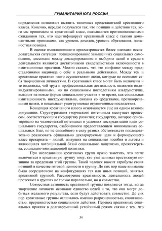 ГУМАНИТАРИЙ ЮГА РОССИИ
 
определения позволяют выявить типичных представителей креативного
класса. Конечно, нередко получается так, что позиции и действия тех, ко-
го мы принимаем за креативный класс, оказываются противоположными
ожиданиям тех, кто идентифицирует креативный класс с такими доми-
нантными признаками, как уровень доходов, уровень образования, долж-
ностная позиция.
       В оценке имитационности просматривается более «легкая» иссле-
довательская ситуация: позиционирование завышенных социальных само-
оценок, диссонанс между декларированием и выбором целей и средств
деятельности являются достаточными свидетельствами включенности в
имитационные практики. Можно сказать, что это конфликт между пред-
ставлениями индивида о себе и реальными действиями. Между тем и
креативные практики часто осуществляют люди, которые не осознают се-
бя творческими личностями. В креативный класс могут быть включены и
те индивиды, чей труд и профессиональная деятельность являются инди-
видуализированными, но по социальным последствиям альтруистична,
выводит на новые формы социального участия в то время, как социальная
имитационность инструментальна, связана со средствами, противореча-
щими целям, и показывает узкогрупповые ограниченные последствия.
       Концепция креативного класса основывается еще на одном важном
допущении. Структуризация творческого потенциала выступает процес-
сом, соответствующим государству развития; государству, которое ориен-
тировано на человеческий потенциал в условиях дискредитации идеи со-
циального государства, озабоченного предоставлением минимальных со-
циальных благ, но не способного в силу разных обстоятельств последова-
тельно реализовать официально декларируемые цели и формирующего
класс прекариата – людей, живущих на социальные пособия и льготы и
являющихся потенциальной базой социального популизма, прожектерст-
ва, социально-имитационной политики.
       При исследовании креативных групп нужно заметить, что легче
включиться в креативную группу тому, кто уже занимал престижную по-
зицию за пределами этой группы. Такой человек вносит атрибуты своих
позиций в качестве готовой ценности в группу. До сих пор наше внимание
было сосредоточено на конфигурациях тех или иных позиций, занятых
креативной группой. Рассмотрение креативности, деятельность людей
протекают в группах не только параллельно, но и совместно.
       Совместная активность креативной группы появляется тогда, когда
творческие личности осознают единство целей и то, что они могут до-
биться желаемого результата, если будут действовать совместно. До сих
пор креативные группы отличались именно разрозненностью, спонтанно-
стью, прерывистостью социального действия. Перевод креативных соци-
альных практик в долговременный устойчивый режим связан с тем, что

                                   54
 