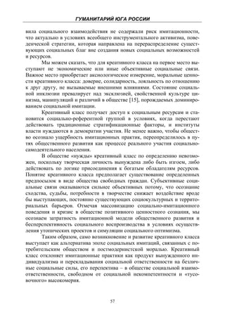 ГУМАНИТАРИЙ ЮГА РОССИИ
 
вила социального взаимодействия не содержали риск имитационности,
что актуально в условиях всеобщего инструментального активизма, пове-
денческой стратегии, которая направлена на перераспределение сущест-
вующих социальных благ вне создания новых социальных возможностей
и ресурсов.
       Мы можем сказать, что для креативного класса на первое место вы-
ступают не экономические или иные объективные социальные связи.
Важное место приобретает аксиологическое измерение, моральные ценно-
сти креативного класса: доверие, солидарность, лояльность по отношению
к друг другу, не вызываемые внешними влияниями. Состояние социаль-
ной инклюзии превалирует над эксклюзией, свойственной культуре ци-
низма, манипуляций и различий в обществе [15], порождаемых доминиро-
ванием социальной имитации.
       Креативный класс получает доступ к социальным ресурсам и ста-
новится социально-референтной группой в условиях, когда перестают
действовать традиционные стратификационные факторы, и институты
власти нуждаются в демократии участия. Не менее важно, чтобы общест-
во осознало ущербность имитационных практик, переопределилось в пу-
тях общественного развития как процессе реального участия социально-
самодеятельного населения.
       В обществе «нужды» креативный класс по определению невозмо-
жен, поскольку творческая личность вынуждена либо быть изгоем, либо
действовать по логике присоединения к богатым обладателям ресурсов.
Понятие креативного класса предполагает существование определенных
предпосылок в виде общества свободных граждан. Субъективные соци-
альные связи оказываются сильнее объективных потому, что осознание
сходства, судьбы, потребности в творчестве снижает воздействие вроде
бы выступающих, постоянно существующих социокультурных и террито-
риальных барьеров. Отмечая массовизацию социально-имитационного
поведения и кризис в обществе позитивного ценностного сознания, мы
осознаем затратность имитационной модели общественного развития и
бесперспективность социального воспроизводства в условиях осуществ-
ления утопических проектов и симуляции социального оптимизма.
       Таким образом, само возникновение и развитие креативного класса
выступает как альтернатива эпохе социальных имитаций, связанных с по-
требительским обществом и постмодернистской моралью. Креативный
класс отклоняет имитационные практики как продукт вынужденного ин-
дивидуализма и перекладывания социальной ответственности на безлич-
ные социальные силы, его перспектива – в обществе социальной взаимо-
ответственности, свободном от социальной некомпетентности и «тусо-
вочного» высокомерия.


                                  57
 