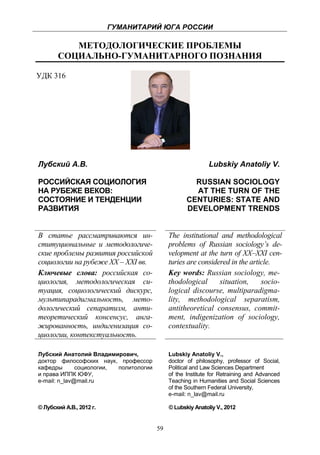 ГУМАНИТАРИЙ ЮГА РОССИИ
 
              МЕТОДОЛОГИЧЕСКИЕ ПРОБЛЕМЫ
           СОЦИАЛЬНО-ГУМАНИТАРНОГО ПОЗНАНИЯ

УДК 316




    Лубский А.В.                                                 Lubskiy Anatoliy V.

    РОССИЙСКАЯ СОЦИОЛОГИЯ                                 RUSSIAN SOCIOLOGY
    НА РУБЕЖЕ ВЕКОВ:                                      AT THE TURN OF THE
    СОСТОЯНИЕ И ТЕНДЕНЦИИ                               CENTURIES: STATE AND
    РАЗВИТИЯ                                            DEVELOPMENT TRENDS


    В статье рассматриваются ин-                 The institutional and methodological
    ституциональные и методологиче-              problems of Russian sociology’s de-
    ские проблемы развития российской            velopment at the turn of XX–XXI cen-
    социологии на рубеже XX – XXI вв.            turies are considered in the article.
    Ключевые слова: российская со-               Key words: Russian sociology, me-
    циология, методологическая си-               thodological      situation,     socio-
    туация, социологический дискурс,             logical discourse, multiparadigma-
    мультипарадигмальность, мето-                lity, methodological separatism,
    дологический сепаратизм, анти-               antitheoretical consensus, commit-
    теоретический консенсус, анга-               ment, indigenization of sociology,
    жированность, индигенизация со-              contextuality.
    циологии, контекстуальность.

    Лубский Анатолий Владимирович,               Lubskiy Anatoliy V.,
    доктор философских наук, профессор           doctor of philosophy, professor of Social,
    кафедры       социологии, политологии        Political and Law Sciences Department
    и права ИППК ЮФУ,                            of the Institute for Retraining and Advanced
    e-mail: n_lav@mail.ru                        Teaching in Humanities and Social Sciences
                                                 of the Southern Federal University,
                                                 e-mail: n_lav@mail.ru

    © Лубский А.В., 2012 г.                      © Lubskiy Anatoliy V., 2012


                                            59
 