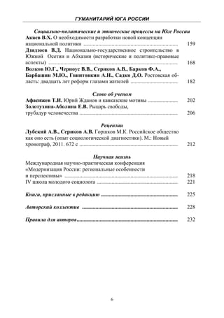 ГУМАНИТАРИЙ ЮГА РОССИИ
 
   Социально-политические и этнические процессы на Юге России
Акаев В.Х. О необходимости разработки новой концепции
национальной политики ......................................................................              159
Дзидзоев В.Д. Национально-государственное строительство в
Южной Осетии и Абхазии (исторические и политико-правовые
аспекты) ................................................................................................ 168
Волков Ю.Г., Черноус В.В., Сериков А.В., Барков Ф.А.,
Барбашин М.Ю., Гвинтовкин А.Н., Садко Д.О. Ростовская об-
ласть: двадцать лет реформ глазами жителей ...................................                            182

                                Слово об ученом
Афасижев Т.И. Юрий Жданов и кавказские мотивы ......................                                   202
Золотухина-Аболина Е.В. Рыцарь свободы,
трубадур человечества .........................................................................        206

                                       Рецензии
Лубский А.В., Сериков А.В. Горшков М.К. Российское общество
как оно есть (опыт социологической диагностики). М.: Новый
хронограф, 2011. 672 с .........................................................................       212

                                    Научная жизнь
Международная научно-практическая конференция
«Модернизация России: региональные особенности
и перспективы» ....................................................................................    218
IV школа молодого социолога ............................................................               221

Книги, присланные в редакцию .........................................................                 225

Авторский коллектив .......................................................................            228

Правила для авторов ...........................................................................        232




                                                       6
 