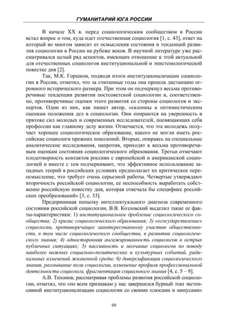ГУМАНИТАРИЙ ЮГА РОССИИ
 
       В начале XX в. перед социологическим сообществом в России
встал вопрос о том, куда идет отечественная социология [1, с. 43], ответ на
который во многом зависит от осмысления состояния и тенденций разви-
тия социологии в России на рубеже веков. В научной литературе уже рас-
сматривался целый ряд аспектов, имеющих отношение к этой актуальной
для отечественных социологов институциональной и эпистемологической
повестке дня [2].
       Так, М.К. Горшков, подводя итоги институционализации социоло-
гии в России, отметил, что за считанные годы она прошла дистанцию ог-
ромного исторического размера. При этом он подчеркнул весьма противо-
речивые тенденции развития постсоветской социологии и, соответствен-
но, противоречивые оценки этого развития со стороны социологов и экс-
пертов. Одни из них, как пишет автор, «склонны к оптимистическим
оценкам положения дел в социологии. Они опираются на уверенность в
притоке сил молодых и современных исследователей, посвящающих себя
профессии как главному делу жизни. Отмечается, что эта молодежь полу-
чает хорошее социологическое образование, какого не могли иметь рос-
сийские социологи прежних поколений. Вторые, опираясь на специальные
аналитические исследования, напротив, приходят к весьма противоречи-
вым оценкам состояния социологического образования. Третьи отмечают
плодотворность контактов россиян с европейской и американской социо-
логией и вместе с тем подчеркивают, что эффективное использование за-
падных теорий в российских условиях предполагает их критическое пере-
осмысление, что требует очень серьезной работы. Четвертые утверждают
вторичность российской социологии, ее неспособность выработать собст-
венно российскую повестку дня, которая отвечала бы специфике россий-
ских преобразований» [3, с. 33].
       Предпринимая попытку интеллектуального диагноза современного
состояния российской социологии, В.В. Козловский выделил такие ее фак-
ты-характеристики: 1) институциональное дробление социологического со-
общества; 2) кризис социологического образования; 3) «огосударствление»
социологии, противоречащее заинтересованному участию общественно-
сти, в том числе социологического сообщества, в развитии социологиче-
ского знания; 4) односторонняя ангажированность социологов в острых
публичных ситуациях; 5) пассивность и молчание социологов по поводу
наиболее важных социально-политических и культурных событий, ради-
кальных изменений жизненной среды; 6) диверсификация социологического
знания, размывание поля социологии, изменение профиля профессиональной
деятельности социолога, фрагментация социального знания [4, с. 5 – 9].
       А.В. Тихонов, рассматривая проблемы развития российской социоло-
гии, отметил, что «по всем признакам у нас завершился бурный этап экстен-
сивной институционализации социологии со своими плюсами и минусами»

                                    60
 
