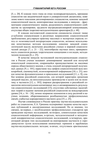 ГУМАНИТАРИЙ ЮГА РОССИИ
 
[5, с. 20]. К плюсам этого этапа он отнес полипарадигмальность, признание
социологии как академической науки и университетской дисциплины, появ-
ление нового поколения дипломированных специалистов, освоение западной
социологической мысли, мониторинговые исследования; к минусам – фраг-
ментацию социологического знания, разделенность социологического сооб-
щества на группировки, трудности внутридисциплинарной коммуникации,
отсутствие общих теоретико-методологических ориентиров [6, с. 48].
        К плюсам постсоветской социологии специалисты относят также
углубление специализации в различных направлениях социологической
проблематики; регулярную практику массовых и экспертных опросов; от-
ход от позитивистской интерпретации социологии; активное использова-
ние качественных методов исследования; освоение западной социо-
логической мысли; включение российских ученых в мировой социологи-
ческий дискурс [7, с. 21 – 22]; многообразие научных школ, привержен-
ность социологов разным теоретическим концепциям и взглядам, методи-
ческим подходам [8, с. 25].
        В качестве минусов экстенсивной институционализации социоло-
гии в России ученые называют доминирование заказной или ползучей
описательной социологии, опирающейся преимущественно на массовые
опросы общественного мнения, с очень плоской интерпретацией получен-
ных данных [9, с. 101]; нарастание под грифом социологической вала низ-
копробной, сиюминутной, политизированной информации [10, с. 21]; низ-
кое качество фундаментальных и прикладных исследований [11, с. 9]; сла-
бое влияние российской социологии, для которой характерна «рецепция
западной мысли», на интеллектуальное производство в целом или на поли-
тику в частности [12, с. 183]; широкое распространение в российской со-
циологии интеллектуально-когнитивных мод и ангажированность результа-
тов социологических исследований [13]; отсутствие собственных масштаб-
ных теорий и падение значения российской социологии на международном
уровне [14, с. 16 – 24]; личное неприятие оппонентов в силу различий в на-
учных позициях, оборачивающееся разобщенностью профессиональных
связей, слабостью корпоративного научного духа [15, с. 25].
        Изучая сложившуюся в России практику научно-исследовательских
работ по социологии, Е.А. Гришина подчеркивает падание качества науч-
ных публикаций и диссертационных исследований. По ее мнению, это
связано, во-первых, с несоблюдением профессиональных стандартов при
проведении научных исследований; во-вторых, сомнительным качеством
социологической информации; в-третьих, методологической и методиче-
ской некорректностью социологических исследований; в-четвертых, ори-
ентацией авторов этих исследований на имитирование научности и «про-
двинутости» путем использования иноязычных терминов и зарубежных
научно-исследовательских методик; в-пятых, отсутствием оригинальных

                                    61
 